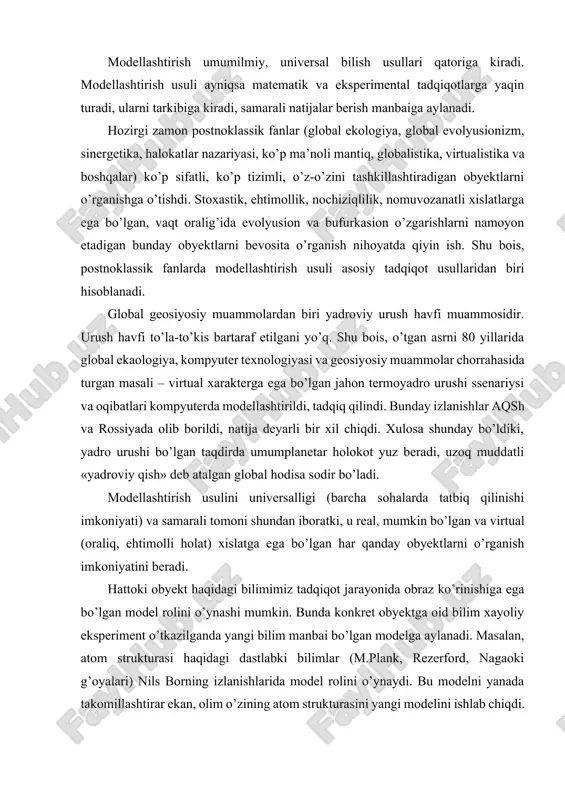 usulini universalligi (barcha sohalarda tatbiq qilinishi imkoniyati) va samarali tomoni shundan iboratki, u real, mumkin bo’lgan va virtual (oraliq, ehtimolli holat) xislatga ega bo’lgan har qanday obyektlarni o’rganish imkoniyatini beradi. hattoki obyekt haqidagi bilimimiz tadqiqot jarayonida obraz ko’rinishiga ega bo’lgan model rolini o’ynashi mumkin. bunda konkret obyektga oid bilim xayoliy eksperiment o’tkazilganda yangi bilim manbai bo’lgan modelga aylanadi. masalan, atom strukturasi haqidagi dastlabki bilimlar (m.plank, rezerford, nagaoki g’oyalari) nils borning izlanishlarida model rolini o’ynaydi. bu modelni yanada takomillashtirar ekan, olim o’zining atom strukturasini yangi modelini ishlab chiqdi. modelda qayd etilgan gipotetik tamoyillar va qoidalar keyinchalik o’tkazilgan eksperimental tadqiqotlarda to’la tasdiqlandi. modellashtirish strukturaviy tarkibi va tatbiq qilish samaradoriga qarab bir qancha turlarga bo’linadi. 1. predmetli modellashtirish. ko’p hollarda obyekt qanday jismlardan iborat bo’lsa, uning xislatlarini takrorlaydigan model ham o’sha materialdan yasaladi. predmetli modellashtirishning soda ko’rinishi obyektning kichik hajmdagi maketi bo’lib, u tadqiqot, ta’lim va madaniy – ma’naviy muassasalarda ilmiy va uslubiy …