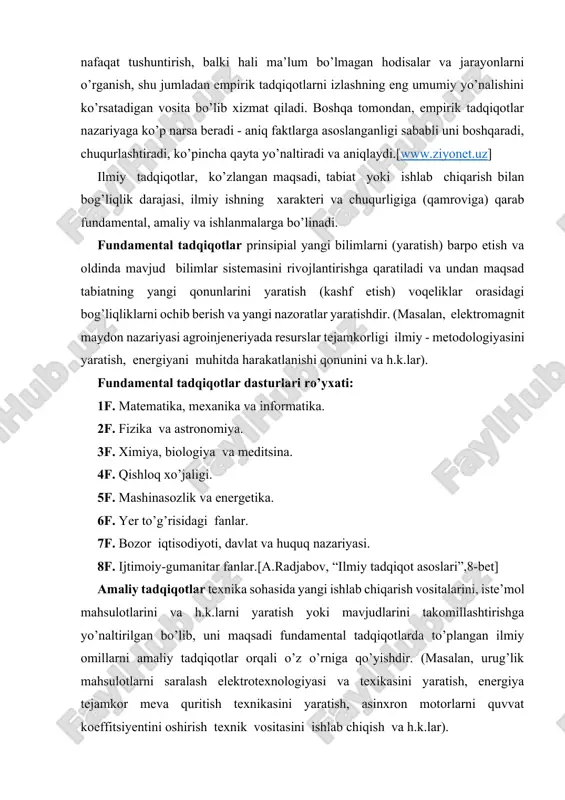 7f. bozor iqtisodiyoti, davlat va huquq nazariyasi. 8f. ijtimoiy-gumanitar fanlar.[a.radjabov, “ilmiy tadqiqot asoslari”,8-bet] amaliy tadqiqotlar texnika sohasida yangi ishlab chiqarish vositalarini, iste’mol mahsulotlarini va h.k.larni yaratish yoki mavjudlarini takomillashtirishga yo’naltirilgan bo’lib, uni maqsadi fundamental tadqiqotlarda to’plangan ilmiy omillarni amaliy tadqiqotlar orqali o’z o’rniga qo’yishdir. (masalan, urug’lik mahsulotlarni saralash elektrotexnologiyasi va texikasini yaratish, energiya tejamkor meva quritish texnikasini yaratish, asinxron motorlarni quvvat koeffitsiyentini oshirish texnik vositasini ishlab chiqish va h.k.lar). ishlanmalar yoki loyiha-konstruktorlik ishlari (lki) amaliy tadqiqotlar natijalarini (masalan texnika sohasida) texnik yechimlarni (mashina, qurilma, material, mahsulot) ishlab chiqarish texnologiyalarini tajriba nusxalarini yaratish va sinab ko’rish, yangiliklarni takomillashtirishda foydalanishga qaratilgan ilmiy tadqiqotning yakuniy qismidir. (masalan, elektr maydoni yordamida urug’lik donlarni saralash texnologiyasini amalga oshiriuvchi texnik qurilmani yaratish, dielektrik don quritish usulni amalga oshirish texnik qurilmasini ishlab chiqish, ichimlik suvga impulsli ishlov berish elektr qurilmani tajriba nusxasini ishlab chiqish va h.k.). fundamental va amaliy tadqiqotlarda olim amalda mavjud bo’lgan, lekin noma’lum narsa …