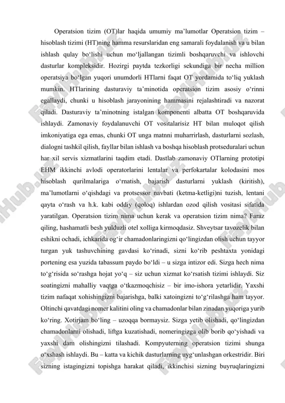 rini lentalar va perfokartalar kolodasini mos hisoblash qurilmalariga o‘rnatish, bajarish dasturlarni yuklash (kiritish), ma’lumotlarni o‘qishdagi va protsessor navbati (ketma-ketligi)ni tuzish, lentani qayta o‘rash va h.k. kabi oddiy (qoloq) ishlardan ozod qilish vositasi sifatida yaratilgan. operatsion tizim nima uchun kerak va operatsion tizim nima? faraz qiling, hashamatli besh yulduzli otel xolliga kirmoqdasiz. shveytsar tavozelik bilan eshikni ochadi, ichkarida og‘ir chamadonlaringizni qo‘lingizdan olish uchun tayyor turgan yuk tashuvchining gavdasi ko‘rinadi, sizni ko‘rib peshtaxta yonidagi portening esa yuzida tabassum paydo bo‘ldi – u sizga intizor edi. sizga hech nima to‘g‘risida so‘rashga hojat yo‘q – siz uchun xizmat ko‘rsatish tizimi ishlaydi. siz soatingizni mahalliy vaqtga o‘tkazmoqchisiz – bir imo-ishora yetarlidir. yaxshi tizim nafaqat xohishingizni bajarishga, balki xatoingizni to‘g‘rilashga ham tayyor. oltinchi qavatdagi nomer kalitini oling va chamadonlar bilan zinadan yuqoriga yurib ko‘ring. xotirjam bo‘ling – uzoqqa bormaysiz. sizga yetib olishadi, qo‘lingizdan chamadonlarni olishadi, liftga kuzatishadi, nomeringizga olib borib qo‘yishadi va yaxshi dam olishingizni tilashadi. …