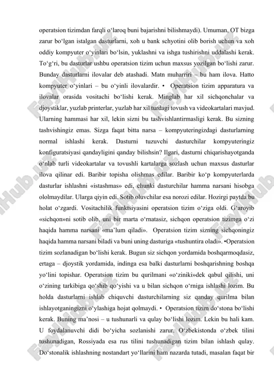 va tovushli kartalarga sozlash uchun maxsus dasturlar ilova qilinar edi. baribir topisha olishmas edilar. baribir ko‘p kompyuterlarda dasturlar ishlashni «istashmas» edi, chunki dasturchilar hamma narsani hisobga ololmaydilar. ularga qiyin edi. sotib oluvchilar esa norozi edilar. hozirgi paytda bu holat o‘zgardi. vositachilik funktsiyasini operatsion tizim o‘ziga oldi. g‘aroyib «sichqon»ni sotib olib, uni bir marta o‘rnatasiz, sichqon operatsion tizimga o‘zi haqida hamma narsani «ma’lum qiladi». operatsion tizim sizning sichqoningiz haqida hamma narsani biladi va buni uning dasturiga «tushuntira oladi». •operatsion tizim sozlanadigan bo‘lishi kerak. bugun siz sichqon yordamida boshqarmoqdasiz, ertaga – djoystik yordamida, indinga esa balki dasturlarni boshqarishning boshqa yo‘lini topishar. operatsion tizim bu qurilmani «o‘ziniki»dek qabul qilishi, uni o‘zining tarkibiga qo‘shib qo‘yishi va u bilan sichqon o‘rniga ishlashi lozim. bu holda dasturlarni ishlab chiquvchi dasturchilarning siz qanday qurilma bilan ishlayotganingizni o‘ylashiga hojat qolmaydi. • operatsion tizim do‘stona bo‘lishi kerak. buning ma’nosi – u tushunarli va qulay bo‘lishi lozim. lekin bu hali …