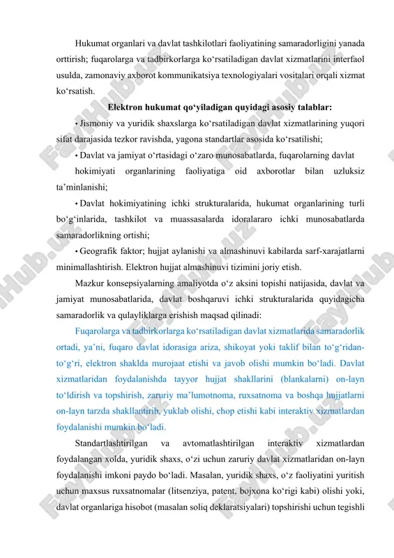 at etuvchi fuqaro, zaruriy hujjatlar to‘plamini, yoki, murojaatnomani ko‘tarib, idorama-idora sarson yurishi, murojaatni ko‘rib chiqishda jarayonining kureri sifatida qatnashishi, bu orqali, vaqt, transport, kanselyariya va boshqa turdagi xarajatlarni oldi olinadi. bunday murojaatni ko‘rib chiqishi va unga javob berishi zarur bo‘lgan idoraning mazkur murojaatga nisbatan munosabati yuqori tashkilot tomonidan nazorat qilib turiladi, agar tegishli idora qonunda belgilangan muddatda murojaatni ko‘rib chiqmasa yoki unga javob bermasa, yuqori davlat tashkiloti tomonidan chora ko‘rilishi mumkin bo‘ladi. murojaatni ko‘rib chiqish jarayoni qaysi bosqichga etgani haqida fuqaro maxsus axborot kommunikatsiya vositalari, masalan, elektron pochta yoki sms orqali xabardor bo‘lib turishi imkoniyati yaratiladi. ilm-fan va texnikaning barcha yo‘nalishi kabi axborot kommunikatsiya texnologiyalari sohasi ham tinimsiz rivojlanishda ekanligini nazarda tutsak, elektron hukumat tizimi ham mazkur sohaning keyingi yangi yutuqlarini o‘zida joriy etish orqali yanada takomillashib, mukammallashib borishi tabiiy. jahon tajribasida elektron hukumat tizimi quyidagi asosiy texnologik tamoyillar poydevorida shakllangan: (shu jumladan o‘zbekiston elektron hukumat tizimi ham). 1) g2g …