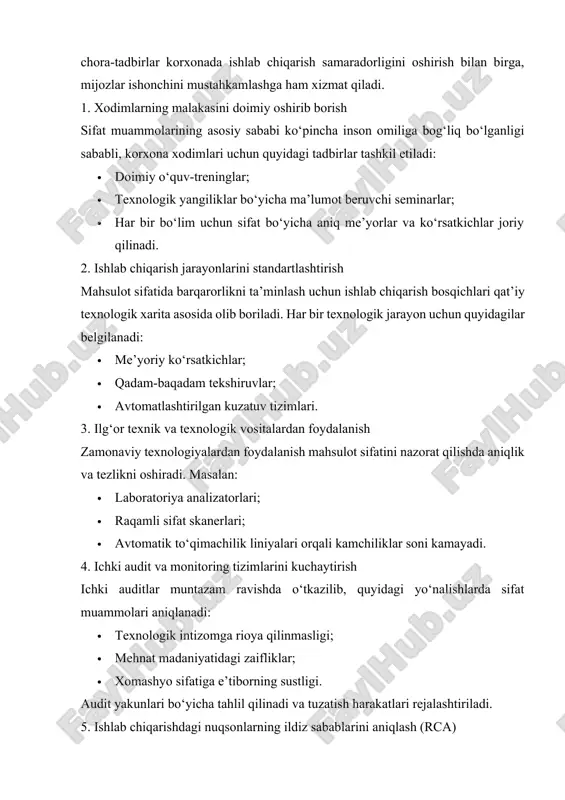 ida olib boriladi. har bir texnologik jarayon uchun quyidagilar belgilanadi: · me’yoriy ko‘rsatkichlar; · qadam-baqadam tekshiruvlar; · avtomatlashtirilgan kuzatuv tizimlari. 3. ilg‘or texnik va texnologik vositalardan foydalanish zamonaviy texnologiyalardan foydalanish mahsulot sifatini nazorat qilishda aniqlik va tezlikni oshiradi. masalan: · laboratoriya analizatorlari; · raqamli sifat skanerlari; · avtomatik to‘qimachilik liniyalari orqali kamchiliklar soni kamayadi. 4. ichki audit va monitoring tizimlarini kuchaytirish ichki auditlar muntazam ravishda o‘tkazilib, quyidagi yo‘nalishlarda sifat muammolari aniqlanadi: · texnologik intizomga rioya qilinmasligi; · mehnat madaniyatidagi zaifliklar; · xomashyo sifatiga e’tiborning sustligi. audit yakunlari bo‘yicha tahlil qilinadi va tuzatish harakatlari rejalashtiriladi. 5. ishlab chiqarishdagi nuqsonlarning ildiz sabablarini aniqlash (rca) ishlab chiqarish jarayonida aniqlangan har qanday nuqson yuzaki emas, balki asosiy sabab bo‘yicha tahlil qilinadi: · “5 why” usuli; · ish tartiblarini qayta ko‘rib chiqish; · boshqaruv mexanizmlarini yangilash orqali tizimga chuqur yondashuv ta’minlanadi. 6. mijozlar bilan bog‘lanish va teskari aloqa tizimini rivojlantirish bozorga chiqarilgan mahsulotlar bo‘yicha mijozlardan …