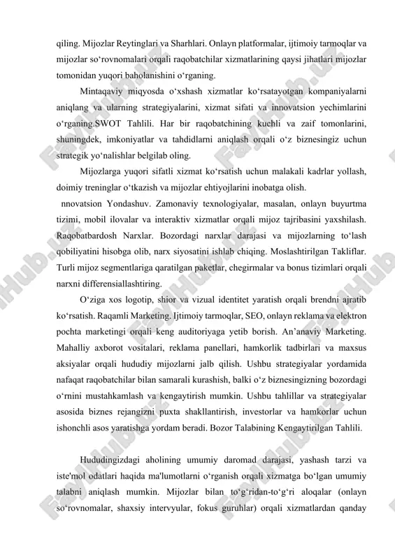 ayni va mijozlarga taqdim etilayotgan qo‘shimcha xizmatlarni diqqat bilan o‘rganish zarur. onlayn sharhlar, ijtimoiy tarmoqlarda berilayotgan fikrlar va reytinglar yordamida raqobatchilarning kuchli va zaif tomonlarini aniqlash mumkin. narxlash siyosati. raqobatchilarning narx strategiyalari, maxsus takliflar va chegirmalar tizimi qanday tashkil etilganligini tahlil qilib, o‘z narxlash strategiyangizni ularning yondashuviga qarshi qanday moslashtirishni rejalashtiring. mintaqaviy miqyosda faoliyat yuritayotgan yirik tarmoqlar va mustaqil bizneslar faoliyatini solishtirish orqali, o‘z xizmatlaringizning raqobatbardoshligini oshirish imkoniyatlarini ko‘rib chiqing. brendni mustahkamlash. unikal logotip, shior, vizual identitet va marketing kommunikatsiyalar orqali brendni bozorda ajratib ko‘rsatish. raqamli platformalar. ijtimoiy tarmoqlar, seo, onlayn reklama va kontent marketingi orqali keng auditoriyaga yetib borish va mijozlar bilan to‘g‘ridan-to‘g‘ri aloqani rivojlantirish. mahalliy marketing. hududiy reklama kampaniyalari, hamkorlik tadbirlari, pr faoliyatlari va mahalliy hamkorlar bilan hamkorlik orqali hududiy bozorga chuqurroq kirish. innovatsion loyihalar. maxsus tadbirlar (masalan, gastronomik festivallar, tematik kechalar yoki master-klasslar) tashkil etish orqali mijozlar e'tiborini jalb qilish va raqobatchilardan ajralib turish. kundalik operatsiyalarni tashkil …