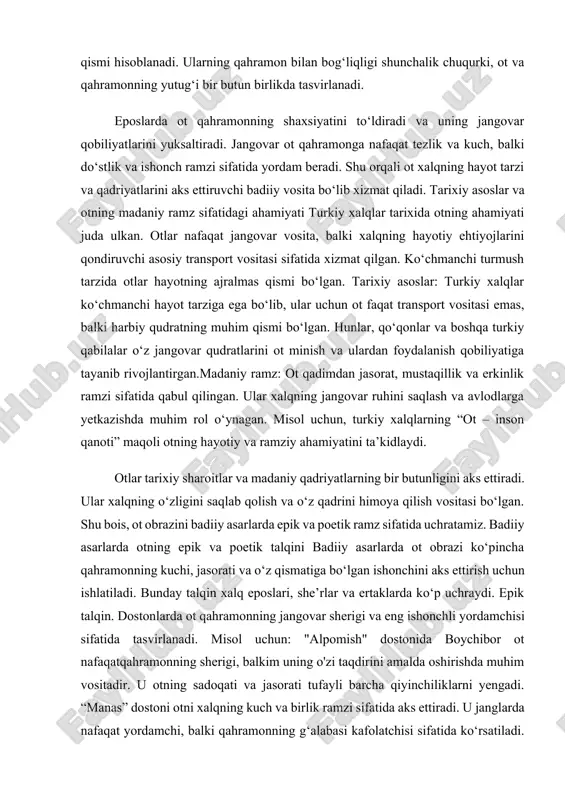 ki harbiy qudratning muhim qismi bo‘lgan. hunlar, qo‘qonlar va boshqa turkiy qabilalar o‘z jangovar qudratlarini ot minish va ulardan foydalanish qobiliyatiga tayanib rivojlantirgan.madaniy ramz: ot qadimdan jasorat, mustaqillik va erkinlik ramzi sifatida qabul qilingan. ular xalqning jangovar ruhini saqlash va avlodlarga yetkazishda muhim rol o‘ynagan. misol uchun, turkiy xalqlarning “ot – inson qanoti” maqoli otning hayotiy va ramziy ahamiyatini ta’kidlaydi. otlar tarixiy sharoitlar va madaniy qadriyatlarning bir butunligini aks ettiradi. ular xalqning o‘zligini saqlab qolish va o‘z qadrini himoya qilish vositasi bo‘lgan. shu bois, ot obrazini badiiy asarlarda epik va poetik ramz sifatida uchratamiz. badiiy asarlarda otning epik va poetik talqini badiiy asarlarda ot obrazi ko‘pincha qahramonning kuchi, jasorati va o‘z qismatiga bo‘lgan ishonchini aks ettirish uchun ishlatiladi. bunday talqin xalq eposlari, she’rlar va ertaklarda ko‘p uchraydi. epik talqin. dostonlarda ot qahramonning jangovar sherigi va eng ishonchli yordamchisi sifatida tasvirlanadi. misol uchun: "alpomish" dostonida boychibor ot nafaqatqahramonning sherigi, balkim uning …