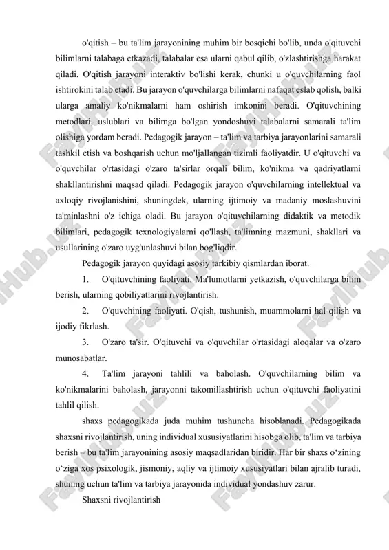 umot bilan ta'minlash, balki uning daxlsizlik, adolat, halollik, xushmuomala va boshqa ijtimoiy qadriyatlar asosida tarbiyalashni ham o'z ichiga oladi. tarbiya orqali shaxs jamiyatda boshqalar bilan to'g'ri aloqalarni o'rnatishga, axloqiy va ijtimoiy jihatdan mas'uliyatli bo'lishga o'rganadi. o'qitish – bu ta'lim jarayonining muhim bir bosqichi bo'lib, unda o'qituvchi bilimlarni talabaga etkazadi, talabalar esa ularni qabul qilib, o'zlashtirishga harakat qiladi. o'qitish jarayoni interaktiv bo'lishi kerak, chunki u o'quvchilarning faol ishtirokini talab etadi. bu jarayon o'quvchilarga bilimlarni nafaqat eslab qolish, balki ularga amaliy ko'nikmalarni ham oshirish imkonini beradi. o'qituvchining metodlari, uslublari va bilimga bo'lgan yondoshuvi talabalarni samarali ta'lim olishiga yordam beradi. pedagogik jarayon – ta'lim va tarbiya jarayonlarini samarali tashkil etish va boshqarish uchun mo'ljallangan tizimli faoliyatdir. u o'qituvchi va o'quvchilar o'rtasidagi o'zaro ta'sirlar orqali bilim, ko'nikma va qadriyatlarni shakllantirishni maqsad qiladi. pedagogik jarayon o'quvchilarning intellektual va axloqiy rivojlanishini, shuningdek, ularning ijtimoiy va madaniy moslashuvini ta'minlashni o'z ichiga oladi. bu jarayon o'qituvchilarning didaktik va …