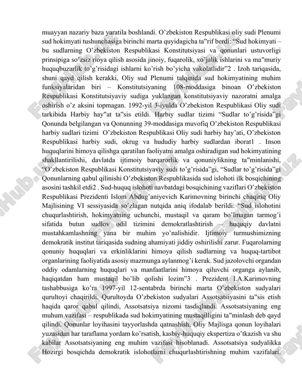 lon qilinishi, o’zbekiston respublikasi konstitutsiyasida sud hokimyati davlat hokimyatining alohida mustaqil tarmog’i sifatida e’tirof etilgandan keyingina qonunlarda o’z aksini topayotgan muayyan nazariy baza yaratila boshlandi. o’zbekiston respublikasi oliy sudi plenumi sud hokimyati tushunchasiga birinchi marta quyidagicha ta‟rif berdi: “sud hokimyati – bu sudlarning o’zbekiston respublikasi konstitutsiyasi va qonunlari ustuvorligi prinsipiga so’zsiz rioya qilish asosida jinoiy, fuqarolik, xo’jalik ishlarini va ma‟muriy huquqbuzarlik to’g’risidagi ishlarni ko’rish bo’yicha vakolatlidir”2 . izoh tariqasida, shuni qayd qilish kerakki, oliy sud plenumi talqinida sud hokimyatining muhim funksiyalaridan biri – konstitutsiyaning 108-moddasiga binoan o’zbekiston respublikasi konstitutsiyaviy sudiga yuklangan konstitutsiyaviy nazoratni amalga oshirish o’z aksini topmagan. 1992-yil 3-iyulda o’zbekiston respublikasi oliy sudi tarkibida harbiy hay‟at ta‟sis etildi. harbiy sudlar tizimi “sudlar to’g’risida”gi qonunda belgilangan va qonunning 39-moddasiga muvofiq o’zbekiston respublikasi harbiy sudlari tizimi o’zbekiston respublikasi oliy sudi harbiy hay’ati, o’zbekiston respublikasi harbiy sudi, okrug va hududiy harbiy sudlardan iborat1 . inson huquqlarini himoya qilishga qaratilan faoliyatni amalga oshiradigan …