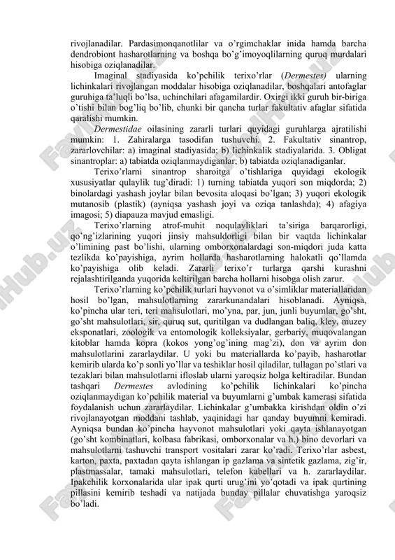 arining ko’pchilik rivojlanadigan turlari qushlar uyasida yashaydi. oxirgi avlodning qisman turlari botribiontlarga ta’luqlidir. ularning ayrimlari qushlar va sut emizuvchilarning inlarida ko’paysa, boshqalari kemiruvchilarning inlariga moslashgandirlar. dermestes avlodining nekrobiontlari umurtqali va umurtqasizlar murdalarining to’qimalari hisobiga rivojlanadilar. shu avlodning nidikollari qush jo’jalarining murdasi va qushlar uyasiga olib keladigan oziqa qoldiqlari bilan oziqlanadilar. boshqa nidikollar (anthrenus va attagenus) yuqori ixtisoslashgan keratofaglar hisoblanadilar. ularning oziqasi deyarli faqat tarkibida keratin moddasi bo’lgan junpat, terining qotgan epidermasidan iborat. keratofaglarga shuningdek attagenus avlodining bitrobiontlari ham tegishlidir. ularning barchasi lichinkalik stadiyasida xo’jayinlarining tullagan juni (kemiruvchilar inida) va ularning oziqa qoldiqlari (yirtqichlar inida) hisobiga rivojlanadilar. pardasimonqanotlilar va o’rgimchaklar inida hamda barcha dendrobiont hasharotlarning va boshqa bo’g’imoyoqlilarning quruq murdalari hisobiga oziqlanadilar. imaginal stadiyasida ko’pchilik terixo’rlar (dermestes) ularning lichinkalari rivojlangan moddalar hisobiga oziqlanadilar, boshqalari antofaglar guruhiga ta’luqli bo’lsa, uchinchilari afagamilardir. oxirgi ikki guruh bir-biriga o’tishi bilan bog’liq bo’lib, chunki bir qancha turlar fakultativ afaglar sifatida qaralishi mumkin. dermestidae oilasining zararli turlari …