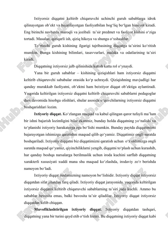 og‘liq bo‘lgan hissiyot kiradi. eng birinchi navbatda maroqli va jozibali ta’sir predmet va faoliyat kishini o‘ziga tortadi. masalan, qiziqarli ish, qiziq hikoya va shunga o‘xshashlar. to‘rtinchi guruh kishining ilgarigi tajribasining diqqatga ta’sirini ko‘ritish mumkin. bunga kishining bilimlari, tasavvurlari, malaka va odatlarining ta’siri kiradi. diqqatning ixtiyorsiz jalb qilinishida kutish katta rol o‘ynaydi. yana bir guruh sabablar – kishining qiziqishlari ham ixtiyorsiz diqqatni keltirib chiqaruvchi sababalar orasida ko‘p uchraydi. qiziqishning mavjudligi har qanday murakkab faoliyatni, ob’ektni ham beixtiyor diqqat ob’ektiga aylantiradi. yuqorida keltirilgan ixtiyorsiz diqqatni keltirib chiqaruvchi sabablarni pedagoglar dars davomida hisobga olishlari, shular asosida o‘quvchilarning ixtiyorsiz diqqatni boshqarishlari lozim. ixtiyoriy diqqat. ko‘zlangan maqsad va kabul qilingan qaror tufayli ma’lum bir ishni bajarish lozimligini bilar ekanmiz, bunday holda diqqatning yo‘nalishi va to‘planishi ixtiyoriy harakaterga ega bo‘lishi mumkin. bunday paytda diqqatimizni bajarayotgan ishimizga qaratishni maqsad qilib qo‘yamiz. diqqatimiz ongli suratda boshqariladi. ixtiyoriy diqqatni biz diqqatimizni qaratish uchun o‘z oldimizga ongli suratda maqsad qo‘yamiz, …