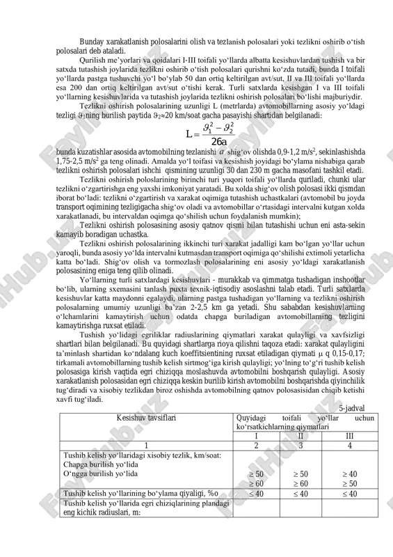 shish yo‘lidagi egriliklar radiuslarining qiymatlari xarakat qulayligi va xavfsizligi shartlari bilan belgilanadi. bu quyidagi shartlarga rioya qilishni taqoza etadi: xarakat qulayligini ta’minlash shartidan ko‘ndalang kuch koeffitsientining ruxsat etiladigan qiymati  q 0,15-0,17; tirkamali avtomobillarning tushib kelish sirtmog‘iga kirish qulayligi; yo‘lning to‘g‘ri tushib kelish polosasiga kirish vaqtida egri chiziqqa moslashuvda avtomobilni boshqarish qulayligi. asosiy xarakatlanish polosasidan egri chiziqqa keskin burilib kirish avtomobilni boshqarishda qiyinchilik tug‘diradi va xisobiy tezlikdan biroz oshishda avtomobilning qatnov polosasisidan chiqib ketishi xavfi tug‘iladi. 5-jadval kesishuv tavsiflari quyidagi toifali yo‘llar uchun ko‘rsatkichlarning qiymatlari i ii iii 1 2 3 4 tushib kelish yo‘llaridagi xisobiy tezlik, km/soat: chapga burilish yo‘lida o‘ngga burilish yo‘lida  50  60  50  60  40  50 tushib kelish yo‘llarining bo‘ylama qiyaligi, %o  40  40  40 tushib kelish yo‘llarida egri chiziqlarining plandagi eng kichik radiuslari, m: «beda bargi» turidagi chapga burilish yo‘lida o‘ng tomonga burilish yo‘lida 60 150 …