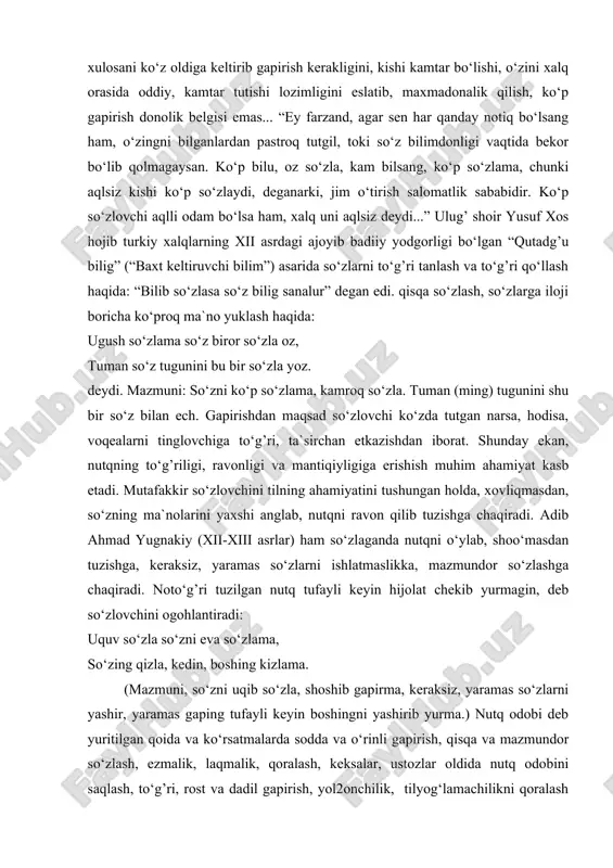 fikrdan kelib chiqadigan xulosani ko‘z oldiga keltirib gapirish kerakligini, kishi kamtar bo‘lishi, o‘zini xalq orasida oddiy, kamtar tutishi lozimligini eslatib, maxmadonalik qilish, ko‘p gapirish donolik belgisi emas... “ey farzand, agar sen har qanday notiq bo‘lsang ham, o‘zingni bilganlardan pastroq tutgil, toki so‘z bilimdonligi vaqtida bekor bo‘lib qolmagaysan. ko‘p bilu, oz so‘zla, kam bilsang, ko‘p so‘zlama, chunki aqlsiz kishi ko‘p so‘zlaydi, deganarki, jim o‘tirish salomatlik sababidir. ko‘p so‘zlovchi aqlli odam bo‘lsa ham, xalq uni aqlsiz deydi...” ulug’ shoir yusuf xos hojib turkiy xalqlarning xii asrdagi ajoyib badiiy yodgorligi bo‘lgan “qutadg’u bilig” (“baxt keltiruvchi bilim”) asarida so‘zlarni to‘g’ri tanlash va to‘g’ri qo‘llash haqida: “bilib so‘zlasa so‘z bilig sanalur” degan edi. qisqa so‘zlash, so‘zlarga iloji boricha ko‘proq ma`no yuklash haqida: ugush so‘zlama so‘z biror so‘zla oz, tuman so‘z tugunini bu bir so‘zla yoz. deydi. mazmuni: so‘zni ko‘p so‘zlama, kamroq so‘zla. tuman (ming) tugunini shu bir so‘z bilan ech. gapirishdan maqsad so‘zlovchi ko‘zda tutgan …