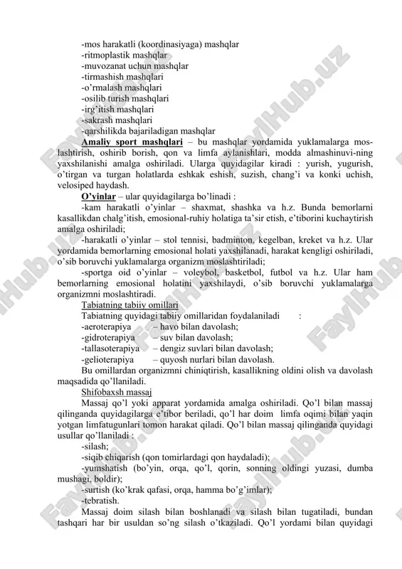 aklari uchun mashq -oyoq mushaklari uchun mashq -butun tana mushaklari uchun mashq b) faollik belgisi bo’yicha mashqlar -passiv mashqlar – tushak tartibotidagi bemorlar uchun tavsiya etiladi, metodist, shifokor, hamshira yoki boshqalar yordamida mashqlar bajariladi -faol mashqlar – bemorlar o’zi mustaqil mashqlarni bajaradi -ideomotor mashqlar – hayolan bajariladigan mashq, organizmga neyroreflektor ta’sir ko’rsatadi v) snaryadlarni qo’llash belgisi bo’yicha mashqlar -snaryadsiz bajariladigan mashqlar -snaryadlar bilan bajariladigan mashqlar (gimnastik tayoqcha, medisin-bol, koptok, sakratgich, halqa, espander, gantella va h.z) -snaryadlarda bajariladigan mashqlar (gimnastik skameykalar, sog’lomlashtiruvchi narvon, sog’lomlashtiruvchi disk va h.z) -mexanoterapiya – bunda tibbiy asboblar, apparatlar va trenajerlardan foydalaniladi. tibbiy asboblar – og’izni va lablarni kengaytiruvchi, apparatlar – ortopedik moslamalar, yordamchi moslamalar va jom apparati, trenajerlar – veloergometr, velotrenajer, yuguruvchi yo’lka, “eshkak eshish”, kuch talab qiluvchi trenajerlar, “chigiritka” trenajeri va h.z. g) o’quv-tarbiyaviy belgisi bo’yicha mashqlar -intizomlashtiruvchi mashqlar -tayyorlovchi mashqlar -tuzatuvchi (korreksiyalovchi) mashqlar -mos harakatli (koordinasiyaga) mashqlar -ritmoplastik mashqlar -muvozanat uchun mashqlar -tirmashish mashqlari …