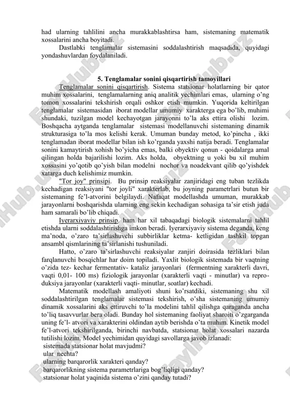 uvli rezervarlardan iborat barton gidrodinamik modelda namoyish etish mumkin. qaysiki, unda o’sha soddalashtirilgan holda, tirik hujayradagi statsionar holatning saqlanishini ta’minlovchi kinetik mexanizmlarning deyarli hamma analoglari mavjud. ammo, biologik sistemalar hatti - harakatini matematik modellash muammolari ancha murakkabdir. quyida biz biologik jarayonlar kinetikasi hamda ularning muhim xossalarini modellashga doir asosiy qoidalar va yondashishlarni ko’rib chiqamiz. biologik jarayonlar kinetikasi biofizikaning bir bo’limi sifatida sistema tarkibiy qismlari ta’sirlashishlariga doir ma’lum bo’lgan qonuniyatlar asosida, uning hatti - harakatini zamonaviy tekshirish bilan shug’ullanadi. kinetik sistemani, o’lchanishi mumkin bo’lgan kattaliklar orqali ifodalangan vaqtning har bir momentida, muayyan son kattaliklari ega bo’luvchi o’zgaruvchi kattaliklar va bir qator parametrlar ta’minotli tarzda xarakterlash mumkin. parametrlar sistema ustida o’tkazilayotgan kuzatishlar davomida o’zgarmasdan saqlanadigan kattaliklardadir, vaqt davomida o’zgaradigan kattaliklar o’zgaruvchandir. biologik sistemalardagi o’zgaruvchi kattaliklarga o’lchanishi mumkin bo’lgan kattaliklar: biokimyoda - metabolitlar konsentratsiyasi, mikrobiologiyada - mikroorganizmlar soni yoki ularning biomassasi, ekologiyada - turlarning soni, biofizikada - membranaviy jarayonlar membrana potensiali kattaligi va …