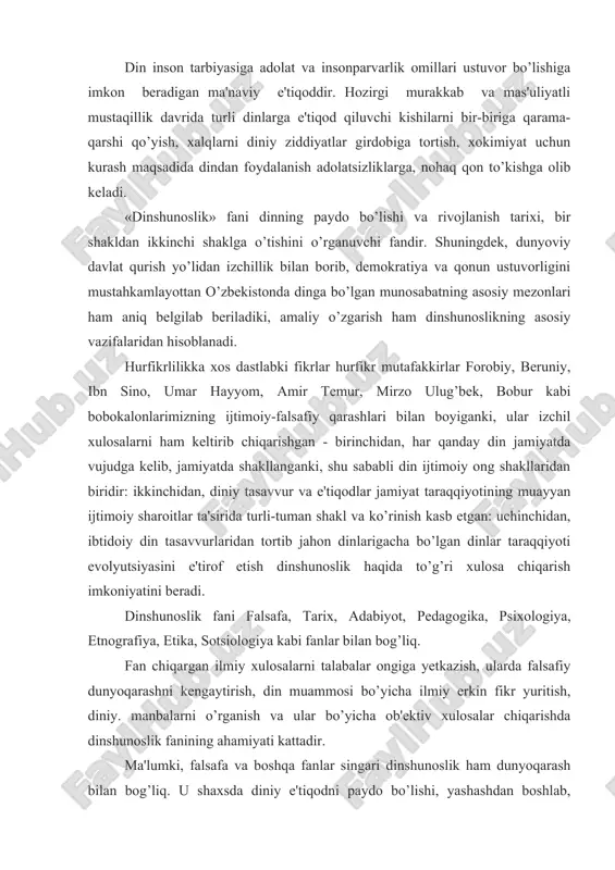 irdobiga tortish, xokimiyat uchun kurash maqsadida dindan foydalanish adolatsizliklarga, nohaq qon to’kishga olib keladi. «dinshunoslik» fani dinning paydo bo’lishi va rivojlanish tarixi, bir shakldan ikkinchi shaklga o’tishini o’rganuvchi fandir. shuningdek, dunyoviy davlat qurish yo’lidan izchillik bilan borib, demokratiya va qonun ustuvorligini mustahkamlayottan o’zbekistonda dinga bo’lgan munosabatning asosiy mezonlari ham aniq belgilab beriladiki, amaliy o’zgarish ham dinshunoslikning asosiy vazifalaridan hisoblanadi. hurfikrlilikka xos dastlabki fikrlar hurfikr mutafakkirlar forobiy, beruniy, ibn sino, umar hayyom, amir temur, mirzo ulug’bek, bobur kabi bobokalonlarimizning ijtimoiy-falsafiy qarashlari bilan boyiganki, ular izchil xulosalarni ham keltirib chiqarishgan - birinchidan, har qanday din jamiyatda vujudga kelib, jamiyatda shakllanganki, shu sababli din ijtimoiy ong shakllaridan biridir: ikkinchidan, diniy tasavvur va e'tiqodlar jamiyat taraqqiyotining muayyan ijtimoiy sharoitlar ta'sirida turli-tuman shakl va ko’rinish kasb etgan: uchinchidan, ibtidoiy din tasavvurlaridan tortib jahon dinlarigacha bo’lgan dinlar taraqqiyoti evolyutsiyasini e'tirof etish dinshunoslik haqida to’g’ri xulosa chiqarish imkoniyatini beradi. dinshunoslik fani falsafa, tarix, adabiyot, pedagogika, psixologiya, etnografiya, …
