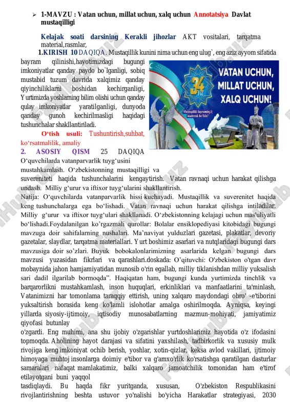 buni yaqqol tasdiqlaydi. bu haqda fikr yuritganda, xususan, o'zbekiston respublikasini rivojlantirishning beshta ustuvor yo'nalishi bo'yicha harakatlar strategiyasi, 2030 strategiyasini tasdiqladi shuningdek, “har bir oila – tadbirkor”, “yoshlar – kelajagimiz”, “besh ijobiy tashabbus” kabi muhim dastur va rejalar doirasidagi tub islohotlarning ma'no -mazmuni va ahamiyatini alohida a'kidlash lozim. shu ma'noda, keyingi uch yil o'zbekistonda inson huquqlari, erkinliklari va qonuniy manfaatlari ustuvor ahamiyat kasb etgan keng ko'lamli o'zgarishlar davri bo'ldi.qisqa davrda harakatlar strategiyasi ijrosi doirasida 100 ga yaqin qonun qabul qilindi, prezidentimizning 2 mingdan ziyod farmon va qarorlari, shuningdek, hukumat qarorlari va “yo'l xaritalari” imzolandi. topshiriq: o'zbekiston haqida 4 qatorli she'r yozing. vatanimizning 5 ta diqqatga sazovor joyini tasvirlovchi rasm chizing.izoh: o’quvchilar imkon qadar mustaqil holatda vazifalarni bajarishlari kerak. chizgan rasmlari va yod olgan sherlari takrorlanmasligi muhim. 3. yakuniy qism 10 daqiqa o‘quvchilarga quyidagi savollarni berib,ularni javoblari baholanadi 1.vatan asosida nima yotadi? 2.vataniz uchun nimalar qilgansiz ? uyga vazifa o’rganib kelish maktab …