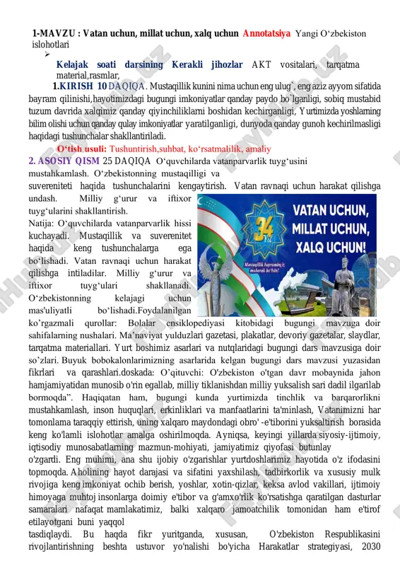 shga qaratilgan dasturlar samaralari nafaqat mamlakatimiz, balki xalqaro jamoatchilik tomonidan ham e'tirof etilayotgani buni yaqqol tasdiqlaydi. bu haqda fikr yuritganda, xususan, o'zbekiston respublikasini rivojlantirishning beshta ustuvor yo'nalishi bo'yicha harakatlar strategiyasi, 2030 strategiyasini tasdiqladi shuningdek, “har bir oila – tadbirkor”, “yoshlar – kelajagimiz”, “besh ijobiy tashabbus” kabi muhim dastur va rejalar doirasidagi tub islohotlarning ma'no -mazmuni va ahamiyatini alohida a'kidlash lozim. shu ma'noda, keyingi uch yil o'zbekistonda inson huquqlari, erkinliklari va qonuniy manfaatlari ustuvor ahamiyat kasb etgan keng ko'lamli o'zgarishlar davri bo'ldi.qisqa davrda harakatlar strategiyasi ijrosi doirasida 100 ga yaqin qonun qabul qilindi, prezidentimizning 2 mingdan ziyod farmon va qarorlari, shuningdek, hukumat qarorlari va “yo'l xaritalari” imzolandi. topshiriq: o'zbekiston haqida 4 qatorli she'r yozing. vatanimizning 5 ta diqqatga sazovor joyini tasvirlovchi rasm chizing.izoh: o’quvchilar imkon qadar mustaqil holatda vazifalarni bajarishlari kerak. chizgan rasmlari va yod olgan sherlari takrorlanmasligi muhim. 3. yakuniy qism 10 daqiqa o‘quvchilarga quyidagi savollarni berib,ularni javoblari baholanadi 1.vatan …