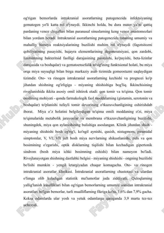 adi. shu bilan birga, boshqa kam uchraydigan infektsiya turi ham bo’lishi mumkin – ya’ni segment tomirli turi. bu quloq va paranasal sinuslarning tomirlari shikastlanishida, bosh miya pardalari bilan bog’liq. quloq va ayniqsa paranasal sinuslarning o'tkir yallig'lanish kasalliklari bilan og'rigan bemorlarda intrakranial asoratlarning patogenezida infektsiyaning gematogen yo'li katta rol o'ynaydi. ikkinchi holda, bu dura mater ya’ni qattiq pardaning venoz chigallari bilan paranasal sinuslarning keng venoz anastomozlari bilan yordam beradi. intrakranial asoratlarning patogenezida tananing umumiy va mahalliy himoya reaktsiyalarining buzilishi muhim rol o'ynaydi (fagotsitozni qobiliyatining pasayishi, hujayra elementlarining degeneratsiyasi, qon zardobi, lizotsimning bakteritsid faolligi darajasining pasayishi, ko'payishi, beta-lizinlar darajasida va boshqalar) va gematoensefalik to'sig'ining funktsional holati, bu miya orqa miya suyuqligi bilan birga markaziy asab tizimida gomeostazni saqlaydigan tizimdir. oto- va rinogen intrakranial asoratlarning kechishi va prognozi ko'p jihatdan shishning og'irligiga - miyaning shishishiga bog'liq. ikkinchisining rivojlanishida ikkita asosiy omil ishtirok etadi: qon tomir va to'qima. qon tomir omilining mohiyati - qonda …