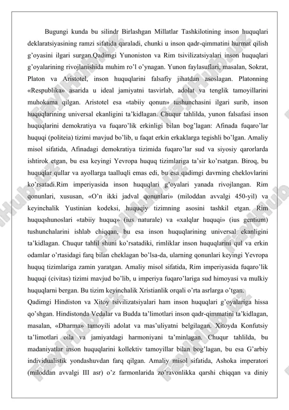 huquqlar qullar va ayollarga taalluqli emas edi, bu esa qadimgi davrning cheklovlarini ko’rsatadi.rim imperiyasida inson huquqlari g’oyalari yanada rivojlangan. rim qonunlari, xususan, «o’n ikki jadval qonunlari» (miloddan avvalgi 450-yil) va keyinchalik yustinian kodeksi, huquqiy tizimning asosini tashkil etgan. rim huquqshunoslari «tabiiy huquq» (ius naturale) va «xalqlar huquqi» (ius gentium) tushunchalarini ishlab chiqqan, bu esa inson huquqlarining universal ekanligini ta’kidlagan. chuqur tahlil shuni ko’rsatadiki, rimliklar inson huquqlarini qul va erkin odamlar o’rtasidagi farq bilan cheklagan bo’lsa-da, ularning qonunlari keyingi yevropa huquq tizimlariga zamin yaratgan. amaliy misol sifatida, rim imperiyasida fuqaro’lik huquqi (civitas) tizimi mavjud bo’lib, u imperiya fuqaro’lariga sud himoyasi va mulkiy huquqlarni bergan. bu tizim keyinchalik xristianlik orqali o’rta asrlarga o’tgan. qadimgi hindiston va xitoy tsivilizatsiyalari ham inson huquqlari g’oyalariga hissa qo’shgan. hindistonda vedalar va budda ta’limotlari inson qadr-qimmatini ta’kidlagan, masalan, «dharma» tamoyili adolat va mas’uliyatni belgilagan. xitoyda konfutsiy ta’limotlari oila va jamiyatdagi harmoniyani ta’minlagan. chuqur tahlilda, bu madaniyatlar inson …