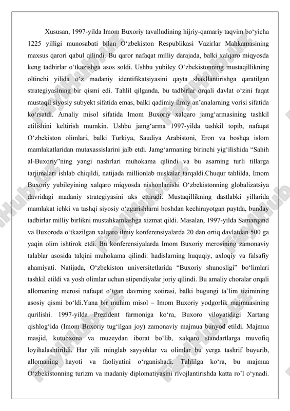 xalqaro miqyosda nishonlanishi o‘zbekistonning globalizatsiya davridagi madaniy strategiyasini aks ettiradi. mustaqillikning dastlabki yillarida mamlakat ichki va tashqi siyosiy o‘zgarishlarni boshdan kechirayotgan paytda, bunday tadbirlar milliy birlikni mustahkamlashga xizmat qildi. masalan, 1997-yilda samarqand va buxoroda o‘tkazilgan xalqaro ilmiy konferensiyalarda 20 dan ortiq davlatdan 500 ga yaqin olim ishtirok etdi. bu konferensiyalarda imom buxoriy merosining zamonaviy talablar asosida talqini muhokama qilindi: hadislarning huquqiy, axloqiy va falsafiy ahamiyati. natijada, o‘zbekiston universitetlarida “buxoriy shunosligi” bo‘limlari tashkil etildi va yosh olimlar uchun stipendiyalar joriy qilindi. bu amaliy choralar orqali allomaning merosi nafaqat o‘tgan davrning xotirasi, balki bugungi ta’lim tizimining asosiy qismi bo‘ldi.yana bir muhim misol – imom buxoriy yodgorlik majmuasining qurilishi. 1997-yilda prezident farmoniga ko‘ra, buxoro viloyatidagi xartang qishlog‘ida (imom buxoriy tug‘ilgan joy) zamonaviy majmua bunyod etildi. majmua masjid, kutubxona va muzeydan iborat bo‘lib, xalqaro standartlarga muvofiq loyihalashtirildi. har yili minglab sayyohlar va olimlar bu yerga tashrif buyurib, allomaning hayoti va faoliyatini o‘rganishadi. tahlilga ko‘ra, …