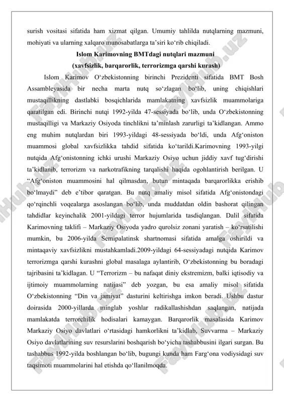 sifatida afg‘onistondagi qo‘rqinchli voqealarga asoslangan bo‘lib, unda muddatdan oldin bashorat qilingan tahdidlar keyinchalik 2001-yildagi terror hujumlarida tasdiqlangan. dalil sifatida karimovning taklifi – markaziy osiyoda yadro qurolsiz zonani yaratish – ko‘rsatilishi mumkin, bu 2006-yilda semipalatinsk shartnomasi sifatida amalga oshirildi va mintaqaviy xavfsizlikni mustahkamladi.2009-yildagi 64-sessiyadagi nutqida karimov terrorizmga qarshi kurashni global masalaga aylantirib, o‘zbekistonning bu boradagi tajribasini ta’kidlagan. u “terrorizm – bu nafaqat diniy ekstremizm, balki iqtisodiy va ijtimoiy muammolarning natijasi” deb yozgan, bu esa amaliy misol sifatida o‘zbekistonning “din va jamiyat” dasturini keltirishga imkon beradi. ushbu dastur doirasida 2000-yillarda minglab yoshlar radikallashishdan saqlangan, natijada mamlakatda terrorchilik hodisalari kamaygan. barqarorlik masalasida karimov markaziy osiyo davlatlari o‘rtasidagi hamkorlikni ta’kidlab, suvvarma – markaziy osiyo davlatlarining suv resurslarini boshqarish bo‘yicha tashabbusini ilgari surgan. bu tashabbus 1992-yilda boshlangan bo‘lib, bugungi kunda ham farg‘ona vodiysidagi suv taqsimoti muammolarini hal etishda qo‘llanilmoqda. karimov nutqlarining mohiyati – pragmatik yondashuvda namoyon bo‘ladi. ular nafaqat tahdidlarni ko‘rsatib o‘tgan, balki ularni bartaraf …