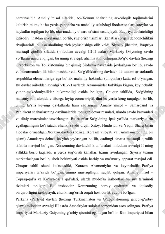 oroastriylik dini bu yerda keng tarqalgan bo‘lib, uning ta’siri keyingi davlatlarda ham saqlangan. amaliy misol – samarqand va panjakent shaharlarining qazilmalarida topilgan devor rasmlari, ularda savdo karvonlari va diniy marosimlar tasvirlangan. bu rasmlar so‘g‘dning ipak yo‘lida markaziy o‘rin egallaganligini ko‘rsatadi, chunki savdo orqali xitoy, hindiston va yaqin sharq bilan aloqalar o‘rnatilgan.xorazm davlati (hozirgi xorazm viloyati va turkmanistonning bir qismi) amudaryo deltasi bo‘ylab joylashgan bo‘lib, qadimgi davrda mustaqil qirollik sifatida mavjud bo‘lgan. xorazmning davlatchilik an’analari miloddan avvalgi ii ming yillikka borib taqaladi, u yerda sug‘orish kanallari tizimi rivojlangan. siyosiy tuzum markazlashgan bo‘lib, shoh hokimiyati ostida harbiy va ma’muriy apparat mavjud edi. chuqur tahlil shuni ko‘rsatadiki, xorazm ahamoniylar va keyinchalik parfiya imperiyalari ta’sirida bo‘lgan, ammo mustaqilligini saqlab qolgan. amaliy misol – topraq-qal’a va ko‘kra-qal’a qal’alari, ularda mudofaa inshootlari va suv ta’minoti tizimlari topilgan. bu inshootlar xorazmning harbiy qudratini va iqtisodiy barqarorligini tasdiqlaydi, chunki sug‘orish orqali hosildorlik yuqori bo‘lgan. parkana (parfiya) davlati (hozirgi …