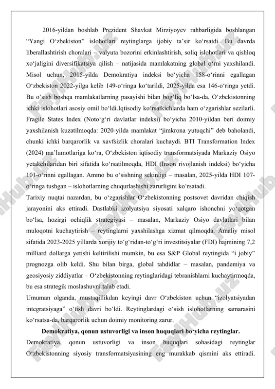 ligi – masalan, 2025-yilda hdi 107-o‘ringa tushgan – islohotlarning chuqurlashishi zarurligini ko‘rsatadi. tarixiy nuqtai nazardan, bu o‘zgarishlar o‘zbekistonning postsovet davridan chiqish jarayonini aks ettiradi. dastlabki izolyatsiya siyosati xalqaro ishonchni yo‘qotgan bo‘lsa, hozirgi ochiqlik strategiyasi – masalan, markaziy osiyo davlatlari bilan muloqotni kuchaytirish – reytinglarni yaxshilashga xizmat qilmoqda. amaliy misol sifatida 2023-2025 yillarda xorijiy to‘g‘ridan-to‘g‘ri investitsiyalar (fdi) hajmining 7,2 milliard dollarga yetishi keltirilishi mumkin, bu esa s&p global reytingida “i jobiy” prognozga olib keldi. shu bilan birga, global tahdidlar – masalan, pandemiya va geosiyosiy ziddiyatlar – o‘zbekistonning reytinglaridagi tebranishlarni kuchaytirmoqda, bu esa strategik moslashuvni talab etadi. umuman olganda, mustaqillikdan keyingi davr o‘zbekiston uchun “izolyatsiyadan integratsiyaga” o‘tish davri bo‘ldi. reytinglardagi o‘sish islohotlarning samarasini ko‘rsatsa-da, barqarorlik uchun doimiy monitoring zarur. demokratiya, qonun ustuvorligi va inson huquqlari bo‘yicha reytinglar. demokratiya, qonun ustuvorligi va inson huquqlari sohasidagi reytinglar o‘zbekistonning siyosiy transformatsiyasining eng murakkab qismini aks ettiradi. global state of democracy (international idea) bo‘yicha o‘zbekiston barcha …