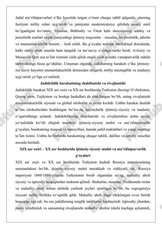 nparvarlik ruhida tarbiyalashga hissa qo‘shdilar. umuman olganda, jadidlarning harakati o‘lka ijtimoiy-ma’naviy hayotini mustamlakachilik doirasidan chiqarib, milliy mustaqillik va madaniy uyg‘onish yo‘liga yo‘naltirdi. jadidchilik harakatining shakllanishi va rivojlanishi jadidchilik harakati xix asr oxiri va xx asr boshlarida turkiston (hozirgi o‘zbekiston, qozog‘iston, tojikiston va boshqa hududlar) da shakllangan bo‘lib, uning rivojlanishi mustamlakachilik siyosati va global islohotlar ta’sirida kechdi. ushbu harakat dastlab ta’lim islohotlaridan boshlangan bo‘lsa-da, keyinchalik ijtimoiy-siyosiy va madaniy o‘zgarishlarga aylandi. jadidchilikning shakllanishi va rivojlanishini uchta asosiy yo‘nalishda ko‘rib chiqish mumkin: ijtimoiy-siyosiy muhit va ma’rifatparvarlik g‘oyalari, harakatning maqsad va tamoyillari, hamda jadid maktablari va yangi usuldagi ta’lim tizimi. ushbu bo‘limlarda harakatning chuqur tahlili, dalillar va amaliy misollar asosida beriladi. xix asr oxiri – xx asr boshlarida ijtimoiy-siyosiy muhit va ma’rifatparvarlik g‘oyalari xix asr oxiri va xx asr boshlarida turkiston hududi rossiya imperiyasining mustamlakasi bo‘lib, ijtimoiy-siyosiy muhit murakkab va ziddiyatli edi. rossiya imperiyasi 1860-1880-yillarda turkistonni bosib olganidan so‘ng, mahalliy aholi siyosiy va iqtisodiy …