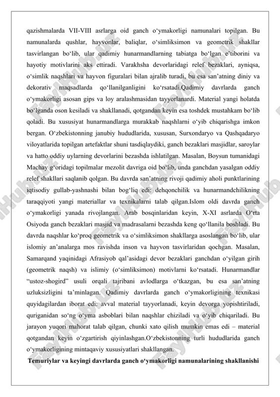 rayon yuqori mahorat talab qilgan, chunki xato qilish mumkin emas edi – material qotgandan keyin o‘zgartirish qiyinlashgan.o‘zbekistonning turli hududlarida ganch o‘ymakorligining mintaqaviy xususiyatlari shakllangan. temuriylar va keyingi davrlarda ganch o‘ymakorligi namunalarining shakllanishi temuriylar davri (xiv-xv asrlar) ganch o‘ymakorligi san’ati uchun oltin davr bo‘ldi. amir temur va uning avlodlari davlat qurilishida san’atga katta e’tibor bergan, bu esa ganch bezaklarining eng yuqori cho‘qqisiga olib keldi. samarqand, buxoro va xuroson kabi shaharlar madaniy markazlarga aylanganida, ganch o‘ymakorligi arxitekturaning asosiy elementi bo‘ldi. bu davrda san’atning rivoji temuriylar sulolasining siyosiy va iqtisodiy muvaffaqiyatlari bilan bog‘liq edi: savdo yo‘llarining gullab-yashnashi yangi materiallar va hunarmandlar keltirishga imkon berdi. masalan, registon ansambli (xv asr) samarqanddagi ulug‘bek madrasasi va boshqa binolarda ganchdan o‘yilgan murakkab naqshlar saqlanib qolgan. bu naqshlarda islimiy va girih motivlari ustunlik qilgan, ular binolarga joziba va ruh beradi.temuriylar davrida ganch o‘ymakorligining yangi texnikalari paydo bo‘ldi: oynavand-o‘yma (ochiq ish) va shabaqa pardozlar. oynavand – bu devor va …