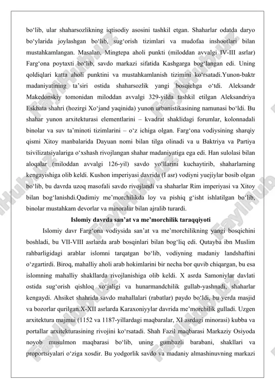 tahkam devorlar va minoralar bilan ajralib turardi. islomiy davrda san’at va me’morchilik taraqqiyoti islomiy davr farg‘ona vodiysida san’at va me’morchilikning yangi bosqichini boshladi, bu vii-viii asrlarda arab bosqinlari bilan bog‘liq edi. qutayba ibn muslim rahbarligidagi arablar islomni tarqatgan bo‘lib, vodiyning madaniy landshaftini o‘zgartirdi. biroq, mahalliy aholi arab hokimlarini bir necha bor quvib chiqargan, bu esa islomning mahalliy shakllarda rivojlanishiga olib keldi. x asrda samoniylar davlati ostida sug‘orish qishloq xo‘jaligi va hunarmandchilik gullab-yashnadi, shaharlar kengaydi. ahsiket shahrida savdo mahallalari (rabatlar) paydo bo‘ldi, bu yerda masjid va bozorlar qurilgan.x-xii asrlarda karaxoniyylar davrida me’morchilik gulladi. uzgen arxitektura majmui (1152 va 1187-yillardagi maqbaralar, xi asrdagi minorasi) kubba va portallar arxitekturasining rivojini ko‘rsatadi. shah fazil maqbarasi markaziy osiyoda noyob musulmon maqbarasi bo‘lib, uning gumbazli barabani, shakllari va proportsiyalari o‘ziga xosdir. bu yodgorlik savdo va madaniy almashinuvning markazi sifatida ahamiyatga ega.xviii-xix asrlarda qo‘qon xonligi vodiyni san’at, me’morchilik va islomiy ilmiy markaziga aylantirdi. bu davrda madrasalar va …