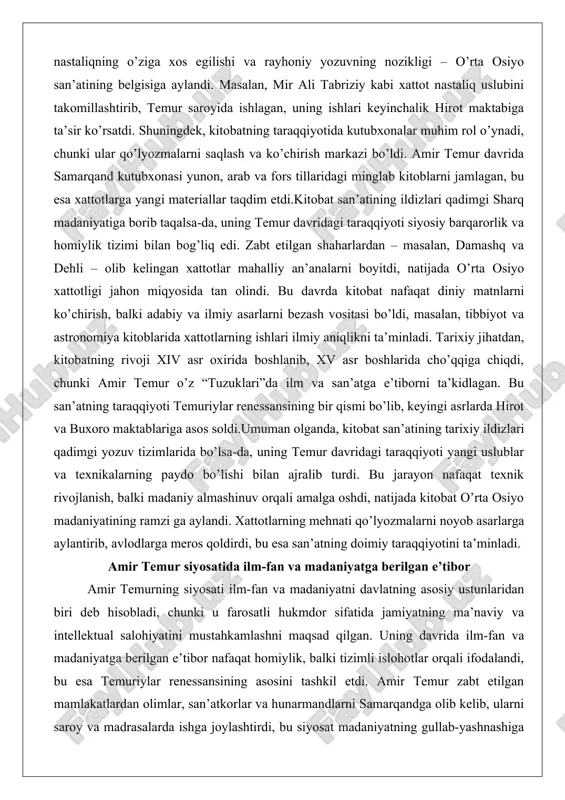 iniy matnlarni ko’chirish, balki adabiy va ilmiy asarlarni bezash vositasi bo’ldi, masalan, tibbiyot va astronomiya kitoblarida xattotlarning ishlari ilmiy aniqlikni ta’minladi. tarixiy jihatdan, kitobatning rivoji xiv asr oxirida boshlanib, xv asr boshlarida cho’qqiga chiqdi, chunki amir temur o’z “tuzuklari”da ilm va san’atga e’tiborni ta’kidlagan. bu san’atning taraqqiyoti temuriylar renessansining bir qismi bo’lib, keyingi asrlarda hirot va buxoro maktablariga asos soldi.umuman olganda, kitobat san’atining tarixiy ildizlari qadimgi yozuv tizimlarida bo’lsa-da, uning temur davridagi taraqqiyoti yangi uslublar va texnikalarning paydo bo’lishi bilan ajralib turdi. bu jarayon nafaqat texnik rivojlanish, balki madaniy almashinuv orqali amalga oshdi, natijada kitobat o’rta osiyo madaniyatining ramzi ga aylandi. xattotlarning mehnati qo’lyozmalarni noyob asarlarga aylantirib, avlodlarga meros qoldirdi, bu esa san’atning doimiy taraqqiyotini ta’minladi. amir temur siyosatida ilm-fan va madaniyatga berilgan e’tibor amir temurning siyosati ilm-fan va madaniyatni davlatning asosiy ustunlaridan biri deb hisobladi, chunki u farosatli hukmdor sifatida jamiyatning ma’naviy va intellektual salohiyatini mustahkamlashni maqsad qilgan. uning …