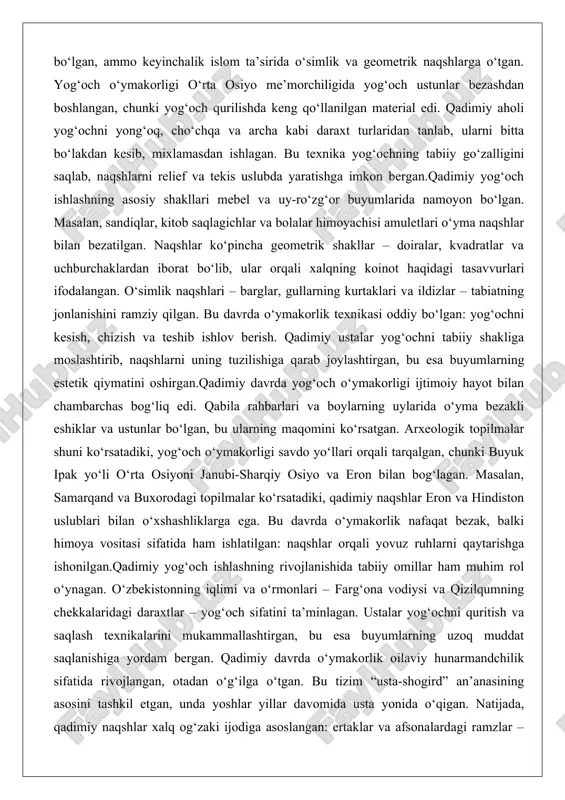 b joylashtirgan, bu esa buyumlarning estetik qiymatini oshirgan.qadimiy davrda yog‘och o‘ymakorligi ijtimoiy hayot bilan chambarchas bog‘liq edi. qabila rahbarlari va boylarning uylarida o‘yma bezakli eshiklar va ustunlar bo‘lgan, bu ularning maqomini ko‘rsatgan. arxeologik topilmalar shuni ko‘rsatadiki, yog‘och o‘ymakorligi savdo yo‘llari orqali tarqalgan, chunki buyuk ipak yo‘li o‘rta osiyoni janubi-sharqiy osiyo va eron bilan bog‘lagan. masalan, samarqand va buxorodagi topilmalar ko‘rsatadiki, qadimiy naqshlar eron va hindiston uslublari bilan o‘xshashliklarga ega. bu davrda o‘ymakorlik nafaqat bezak, balki himoya vositasi sifatida ham ishlatilgan: naqshlar orqali yovuz ruhlarni qaytarishga ishonilgan.qadimiy yog‘och ishlashning rivojlanishida tabiiy omillar ham muhim rol o‘ynagan. o‘zbekistonning iqlimi va o‘rmonlari – farg‘ona vodiysi va qizilqumning chekkalaridagi daraxtlar – yog‘och sifatini ta’minlagan. ustalar yog‘ochni quritish va saqlash texnikalarini mukammallashtirgan, bu esa buyumlarning uzoq muddat saqlanishiga yordam bergan. qadimiy davrda o‘ymakorlik oilaviy hunarmandchilik sifatida rivojlangan, otadan o‘g‘ilga o‘tgan. bu tizim “usta-shogird” an’anasining asosini tashkil etgan, unda yoshlar yillar davomida usta yonida o‘qigan. natijada, …