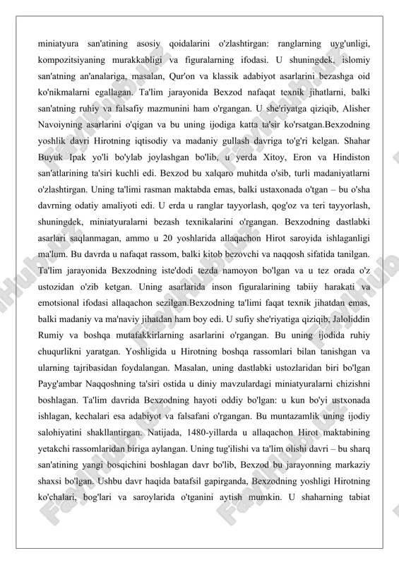 iyatiga qiziqib, jaloliddin rumiy va boshqa mutafakkirlarning asarlarini o'rgangan. bu uning ijodida ruhiy chuqurlikni yaratgan. yoshligida u hirotning boshqa rassomlari bilan tanishgan va ularning tajribasidan foydalangan. masalan, uning dastlabki ustozlaridan biri bo'lgan payg'ambar naqqoshning ta'siri ostida u diniy mavzulardagi miniatyuralarni chizishni boshlagan. ta'lim davrida bexzodning hayoti oddiy bo'lgan: u kun bo'yi ustxonada ishlagan, kechalari esa adabiyot va falsafani o'rgangan. bu muntazamlik uning ijodiy salohiyatini shakllantirgan. natijada, 1480-yillarda u allaqachon hirot maktabining yetakchi rassomlaridan biriga aylangan. uning tug'ilishi va ta'lim olishi davri – bu sharq san'atining yangi bosqichini boshlagan davr bo'lib, bexzod bu jarayonning markaziy shaxsi bo'lgan. ushbu davr haqida batafsil gapirganda, bexzodning yoshligi hirotning ko'chalari, bog'lari va saroylarida o'tganini aytish mumkin. u shaharning tabiat go'zalligidan ilhomlangan va bu uning asarlarida aks etgan. ta'lim jarayonida u nafaqat o'z ustozlaridan, balki shahar madaniyatidan ham o'rgangan. hirot maktabi va bexzodning shakllanishi hirot maktabi – xv asrda markaziy osiyo va eron miniatyura san'atining eng …