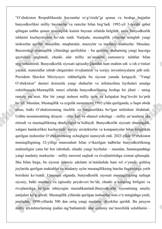 atida bunyodkorlikning boshqa bir jihati – uning ramziy ma’nosi. har bir yangi inshoot milliy tarix va kelajakni bog‘lovchi ko‘prik bo‘ldi. masalan, mustaqillik va ezgulik monumenti 1992-yilda qurilganda, u faqat obida emas, balki o‘zbekistonning tinchlik va barqarorlikka bo‘lgan intilishini ifodaladi. ushbu monumentning dizayni – oltin kub va shamol eshchagi – milliy an’analarni aks ettiradi va mustaqillikning abadiyligini ta’kidlaydi. bunyodkorlik siyosati shuningdek, xalqaro hamkorlikni kuchaytirdi: xorijiy arxitektorlar va kompaniyalar bilan birgalikda qurilgan inshootlar o‘zbekistonning ochiqligini namoyish etdi. 2023-yilda o‘zbekiston mustaqilligining 32-yilligi munosabati bilan o‘tkazilgan tadbirlar bunyodkorlikning muhimligini yana bir bor isbotladi, chunki yangi loyihalar – masalan, samarqanddagi yangi madaniy markazlar – milliy merosni saqlash va rivojlantirishga xizmat qilmoqda. shu bilan birga, bu siyosat ijtimoiy adolatni ta’minlashda ham rol o‘ynadi: qishloq joylarida qurilgan maktablar va madaniy uylar mustaqillikning barcha fuqarolarga yetib borishini ko‘rsatdi. umuman olganda, bunyodkorlik siyosati mustaqillikning nafaqat siyosiy, balki madaniy va iqtisodiy poydevori bo‘ldi, chunki u xalqning birligini va rivojlanishga bo‘lgan …