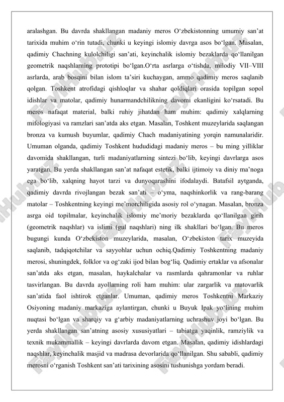 sosiy rol o‘ynagan. masalan, bronza asrga oid topilmalar, keyinchalik islomiy me’moriy bezaklarda qo‘llanilgan girih (geometrik naqshlar) va islimi (gul naqshlari) ning ilk shakllari bo‘lgan. bu meros bugungi kunda o‘zbekiston muzeylarida, masalan, o‘zbekiston tarix muzeyida saqlanib, tadqiqotchilar va sayyohlar uchun ochiq.qadimiy toshkentning madaniy merosi, shuningdek, folklor va og‘zaki ijod bilan bog‘liq. qadimiy ertaklar va afsonalar san’atda aks etgan, masalan, haykalchalar va rasmlarda qahramonlar va ruhlar tasvirlangan. bu davrda ayollarning roli ham muhim: ular zargarlik va matovarlik san’atida faol ishtirok etganlar. umuman, qadimiy meros toshkentni markaziy osiyoning madaniy markaziga aylantirgan, chunki u buyuk ipak yo‘lining muhim nuqtasi bo‘lgan va sharqiy va g‘arbiy madaniyatlarning uchrashuv joyi bo‘lgan. bu yerda shakllangan san’atning asosiy xususiyatlari – tabiatga yaqinlik, ramziylik va texnik mukammallik – keyingi davrlarda davom etgan. masalan, qadimiy idishlardagi naqshlar, keyinchalik masjid va madrasa devorlarida qo‘llanilgan. shu sababli, qadimiy merosni o‘rganish toshkent san’ati tarixining asosini tushunishga yordam beradi. islom davri me’morchiligi va san’ati (masjid, …