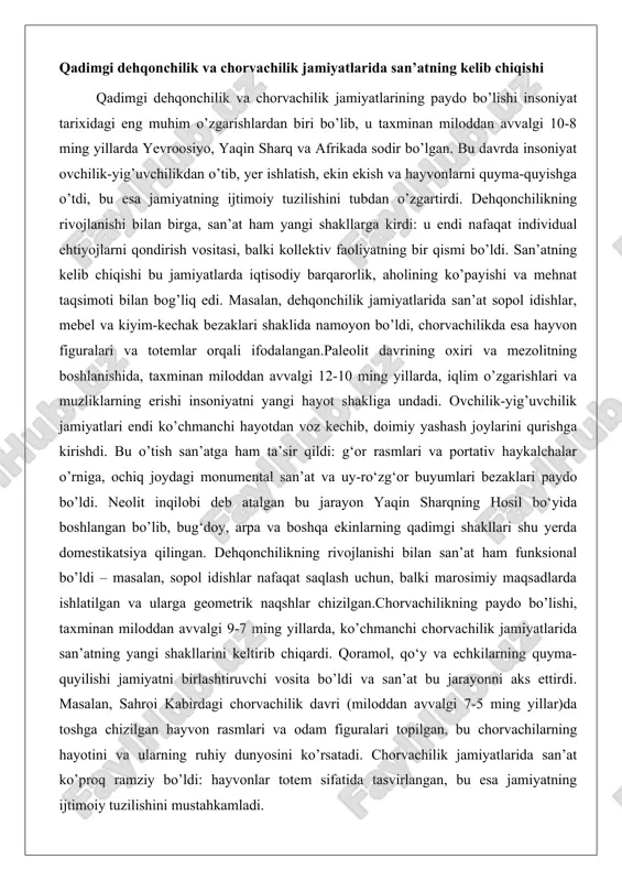 it inqilobi deb atalgan bu jarayon yaqin sharqning hosil bo‘yida boshlangan bo’lib, bug‘doy, arpa va boshqa ekinlarning qadimgi shakllari shu yerda domestikatsiya qilingan. dehqonchilikning rivojlanishi bilan san’at ham funksional bo’ldi – masalan, sopol idishlar nafaqat saqlash uchun, balki marosimiy maqsadlarda ishlatilgan va ularga geometrik naqshlar chizilgan.chorvachilikning paydo bo’lishi, taxminan miloddan avvalgi 9-7 ming yillarda, ko’chmanchi chorvachilik jamiyatlarida san’atning yangi shakllarini keltirib chiqardi. qoramol, qo‘y va echkilarning quyma-quyilishi jamiyatni birlashtiruvchi vosita bo’ldi va san’at bu jarayonni aks ettirdi. masalan, sahroi kabirdagi chorvachilik davri (miloddan avvalgi 7-5 ming yillar)da toshga chizilgan hayvon rasmlari va odam figuralari topilgan, bu chorvachilarning hayotini va ularning ruhiy dunyosini ko’rsatadi. chorvachilik jamiyatlarida san’at ko’proq ramziy bo’ldi: hayvonlar totem sifatida tasvirlangan, bu esa jamiyatning ijtimoiy tuzilishini mustahkamladi. arxeologik yodgorliklar va san’at namunalarining ilk ko’rinishlari arxeologik yodgorliklar qadimgi san’atning eng ishonchli guvohlaridir, ular orqali biz insoniyatning ijodiy faoliyatining dastlabki bosqichlarini o’rganamiz. san’atning ilk ko’rinishlari paleolit davriga borib taqaladi, taxminan …