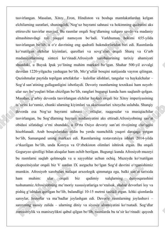 bu rasmlarni saqlab qolmoqda va u sayyohlar uchun ochiq. muzeyda ko‘rsatilgan ekspozitsiyalar orqali biz v asrdan ix asrgacha bo‘lgan sog‘d davrini o‘rganishimiz mumkin. afrosiyob xarobalari nafaqat arxeologik qimmatga ega, balki san’at tarixida ham muhim: ular orqali biz qadimiy xalqlarning dunyoqarashini tushunamiz.afrosiyobning me’moriy xususiyatlariga to‘xtalsak, shahar devorlari loy va pishiq g‘ishtdan qurilgan bo‘lib, balandligi 10-15 metrni tashkil etgan. ichki qismlarda saroylar, bozorlar va ma’badlar joylashgan edi. devoriy rasmlarning joylashuvi – saroyning asosiy zalida – ularning diniy va siyosiy ahamiyatini ko‘rsatadi. sog‘dlar zoroastriylik va manixeylikni qabul qilgan bo‘lib, rasmlarda bu ta’sir ko‘rinadi: quyosh va o‘t ramzlari, shuningdek, tabiat elementlari tez-tez uchraydi. bu rasmlar nafaqat estetik qiymatga ega, balki tarixiy hujjat sifatida ham xizmat qiladi. masalan, xitoy elchilarining tasviri orqali biz tang sulolasi bilan aloqalarni bilamiz. afrosiyobning vayron bo‘lishi mo‘g‘ullar bosqini bilan bog‘liq bo‘lib, undan keyin samarqandning yangi qismi qurilgan.afrosiyob xarobalarining bugungi holati va saqlanishi muhim masala. muzey va qazishma loyihalari davom etmoqda, …