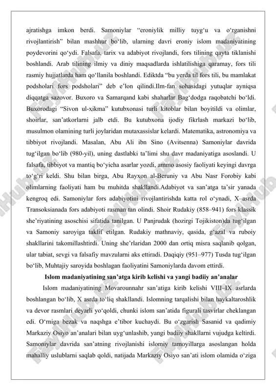 r tabiat, sevgi va falsafiy mavzularni aks ettiradi. daqiqiy (951–977) tusda tug‘ilgan bo‘lib, muhtajiy saroyida boshlagan faoliyatini samoniylarda davom ettirdi. islom madaniyatining san’atga kirib kelishi va yangi badiiy an’analar islom madaniyatining movarounnahr san’atiga kirib kelishi viii–ix asrlarda boshlangan bo‘lib, x asrda to‘liq shakllandi. islomning tarqalishi bilan haykaltaroshlik va devor rasmlari deyarli yo‘qoldi, chunki islom san’atida figurali tasvirlar cheklangan edi. o‘rniga bezak va naqshga e’tibor kuchaydi. bu o‘zgarish sasanid va qadimiy markaziy osiyo an’analari bilan uyg‘unlashib, yangi badiiy shakllarni vujudga keltirdi. samoniylar davrida san’atning rivojlanishi islomiy tamoyillarga asoslangan holda mahalliy uslublarni saqlab qoldi, natijada markaziy osiyo san’ati islom olamida o‘ziga xos o‘rin egalladi.keramika san’ati eng muhim yutuqlardan biri bo‘ldi. nisopur va samarqandda ishlab chiqarilgan sopol idishlar islom san’ati rivojida katta rol o‘ynadi. slip-painting texnikasi takomillashdi: yarim suyuq loy ranglar bilan aralashtirilib, pishirish vaqtida naqshlarning oqib ketishi oldi olindi. idishlar – kosalar va likopchalar – shakllari sasanid naqshlarini aks ettiradi: otli askarlar, …