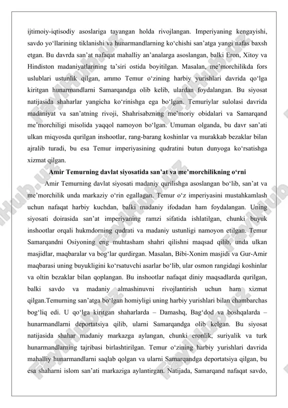 , balki madaniy ifodadan ham foydalangan. uning siyosati doirasida san’at imperiyaning ramzi sifatida ishlatilgan, chunki buyuk inshootlar orqali hukmdorning qudrati va madaniy ustunligi namoyon etilgan. temur samarqandni osiyoning eng muhtasham shahri qilishni maqsad qilib, unda ulkan masjidlar, maqbaralar va bog‘lar qurdirgan. masalan, bibi-xonim masjidi va gur-amir maqbarasi uning buyukligini ko‘rsatuvchi asarlar bo‘lib, ular osmon rangidagi koshinlar va oltin bezaklar bilan qoplangan. bu inshootlar nafaqat diniy maqsadlarda qurilgan, balki savdo va madaniy almashinuvni rivojlantirish uchun ham xizmat qilgan.temurning san’atga bo‘lgan homiyligi uning harbiy yurishlari bilan chambarchas bog‘liq edi. u qo‘lga kiritgan shaharlarda – damashq, bag‘dod va boshqalarda – hunarmandlarni deportatsiya qilib, ularni samarqandga olib kelgan. bu siyosat natijasida shahar madaniy markazga aylangan, chunki eronlik, suriyalik va turk hunarmandlarning tajribasi birlashtirilgan. temur o‘zining harbiy yurishlari davrida mahalliy hunarmandlarni saqlab qolgan va ularni samarqandga deportatsiya qilgan, bu esa shaharni islom san’ati markaziga aylantirgan. natijada, samarqand nafaqat savdo, balki ilm va san’at markaziga aylandi. …