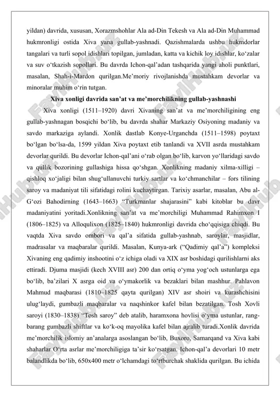 lan shug‘ullanuvchi turkiy sartlar va ko‘chmanchilar – fors tilining saroy va madaniyat tili sifatidagi rolini kuchaytirgan. tarixiy asarlar, masalan, abu al-g‘ozi bahodirning (1643–1663) “turkmanlar shajarasini” kabi kitoblar bu davr madaniyatini yoritadi.xonlikning san’at va me’morchiligi muhammad rahimxon i (1806–1825) va alloqulixon (1825–1840) hukmronligi davrida cho‘qqisiga chiqdi. bu vaqtda xiva savdo ombori va qal’a sifatida gullab-yashnab, saroylar, masjidlar, madrasalar va maqbaralar qurildi. masalan, kunya-ark (“qadimiy qal’a”) kompleksi xivaning eng qadimiy inshootini o‘z ichiga oladi va xix asr boshidagi qurilishlarni aks ettiradi. djuma masjidi (kech xviii asr) 200 dan ortiq o‘yma yog‘och ustunlarga ega bo‘lib, ba’zilari x asrga oid va o‘ymakorlik va bezaklari bilan mashhur. pahlavon mahmud maqbarasi (1810–1825 qayta qurilgan) xiv asr shoiri va kurashchisini ulug‘laydi, gumbazli maqbaralar va naqshinkor kafel bilan bezatilgan. tosh xovli saroyi (1830–1838) “tosh saroy” deb atalib, haramxona hovlisi o‘yma ustunlar, rang-barang gumbazli shiftlar va ko‘k-oq mayolika kafel bilan ajralib turadi.xonlik davrida me’morchilik islomiy an’analarga asoslangan bo‘lib, buxoro, …
