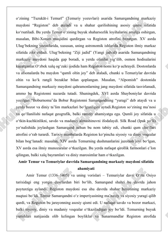 qo‘llanilishi nafaqat geografik, balki ramziy ahamiyatga ega. qumli joy sifatida u o‘tkin-kuchkinlikni, savdo va madaniy almashinuvni ifodalaydi. silk road (ipak yo‘li) yo‘nalishida joylashgan samarqand uchun bu nom tabiiy edi, chunki qum cho‘llari atrofini o‘rab turardi. tarixiy manbalarda registon ko‘pincha siyosiy va diniy voqealar bilan bog‘lanadi: masalan, xiv asrda temurning dushmanlarini jazolash joyi bo‘lgan, xv asrda esa ilmiy munozaralar o‘tkazilgan. bu yerda nafaqat qirollik farmonlari e’lon qilingan, balki xalq bayramlari va diniy marosimlar ham o‘tkazilgan. amir temur va temuriylar davrida samarqandning markaziy maydoni sifatida ahamiyati amir temur (1336–1405) va uning vorislari – temuriylar davri o‘rta osiyo tarixidagi eng yorqin davrlardan biri bo‘lib, samarqand shahri bu davrda jahon poytaxtiga aylandi. registon maydoni esa shu davrda shahar hayotining markaziy nuqtasi bo‘ldi. temur samarqandni o‘z imperiyasining ma’naviy va siyosiy yuragi qilib qurdi, va registon bu jarayonning asosiy qismi edi. u nafaqat savdo va bozor markazi, balki siyosiy, diniy va madaniy voqealar o‘tkaziladigan joy bo‘ldi. …