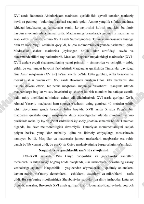 i asrda buxoroda qurilgan chor bakr maqbarasi shu uslubni davom ettirib, bir necha maqbarani majmuga birlashtirdi. yangilik sifatida maqbaralarga bog‘lar va suv havzlarini qo‘shishni ko‘rish mumkin: bu nafaqat estetik, balki ruhiy tinchlikni ta’minlash uchun edi. shahrisabzda xvi asrda qurilgan xo‘ja ahmad yasaviy maqbarasi ham shunga o‘xshash: uning gumbazi 40 metrdan oshib, ichki devorlarini ganch bezaklar bilan boyitdi. xvii asrda xivada payg‘ambar maqbarasi qurilishi orqali maqbaralar diniy ziyoratgohlar sifatida rivojlandi, ammo qurilishda mahalliy loy va g‘isht ishlatilishi iqtisodiy jihatdan samarali bo‘ldi. umuman olganda, bu davr me’morchiligida davomiylik timuriylar monumentalligini saqlab qolgan bo‘lsa, yangiliklar mahalliy iqlim va ijtimoiy ehtiyojlarga moslashuvda namoyon bo‘ldi. masjidlar va madrasalar jamoat markazlari, maqbaralar esa ruhiy panoh bo‘lib xizmat qildi, bu esa o‘rta osiyo madaniyatining barqarorligini ta’minladi. naqqoshlik va ganchkorlik san’atida rivojlanish xvi–xvii asrlarda o‘rta osiyo naqqoshlik va ganchkorlik san’atlari me’morchilik bilan uzviy bog‘liq holda rivojlandi, ular inshootlarni bezashning asosiy vositalariga aylandi. naqqoshlik – yog‘ochdan o‘ymakorlik – qadimiy …