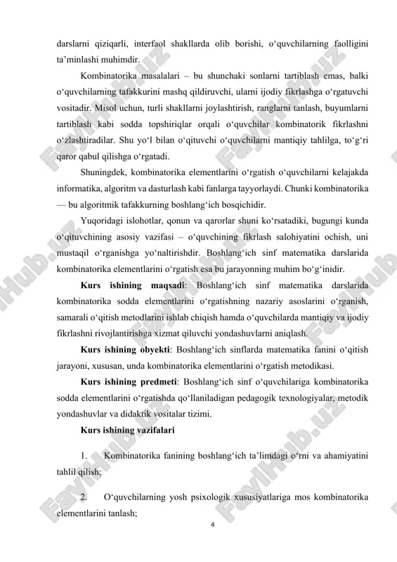maqsadi: boshlang‘ich sinf matematika darslarida kombinatorika sodda elementlarini o‘rgatishning nazariy asoslarini o‘rganish, samarali o‘qitish metodlarini ishlab chiqish hamda o‘quvchilarda mantiqiy va ijodiy fikrlashni rivojlantirishga xizmat qiluvchi yondashuvlarni aniqlash. kurs ishining obyekti: boshlang‘ich sinflarda matematika fanini o‘qitish jarayoni, xususan, unda kombinatorika elementlarini o‘rgatish metodikasi. kurs ishining predmeti: boshlang‘ich sinf o‘quvchilariga kombinatorika sodda elementlarini o‘rgatishda qo‘llaniladigan pedagogik texnologiyalar, metodik yondashuvlar va didaktik vositalar tizimi. kurs ishining vazifalari 1. kombinatorika fanining boshlang‘ich ta’limdagi o‘rni va ahamiyatini tahlil qilish; 2. o‘quvchilarning yosh psixologik xususiyatlariga mos kombinatorika elementlarini tanlash; 3. kombinatorika elementlarini o‘rgatishda samarali interfaol metodlarni aniqlash; 4. kombinatorika mashg‘ulotlari orqali o‘quvchilarda mantiqiy fikrlashni shakllantirish yo‘llarini o‘rganish; 5. kombinatorika elementlarini o‘rgatishning pedagogik va psixologik asoslarini tahlil qilish; i-bob. boshlang‘ich sinf matematika ta’limida kombinatorika elementlarini o‘rgatishning nazariy asoslari 1.1. boshlang‘ich sinf matematika ta’limining mazmuni va vazifalari matematika boshlang‘ich sinflarda o‘rgatiladigan asosiy o‘quv fanlaridan bo‘lib, mustaqil o‘zbekiston respublikasi manfaatlari, o‘zbekona odob va milliy an’analar ruhi, xalqaro bilimdonlik …