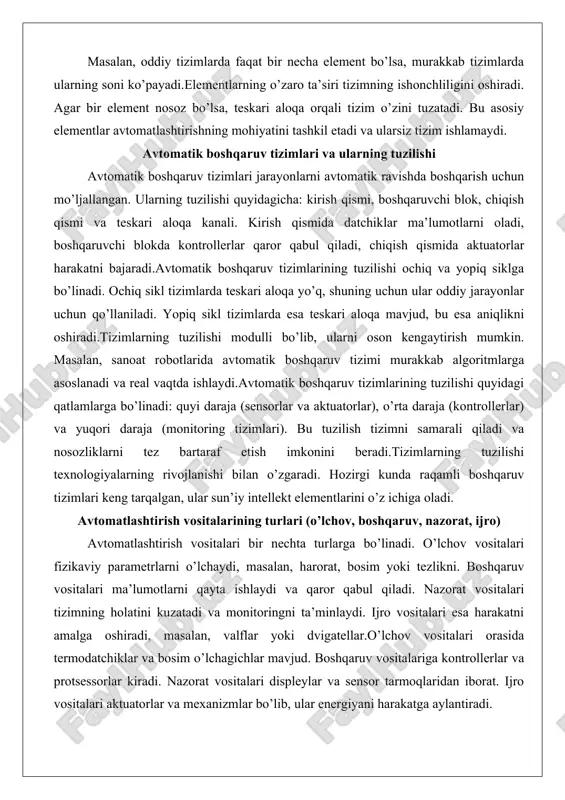 h qismida datchiklar ma’lumotlarni oladi, boshqaruvchi blokda kontrollerlar qaror qabul qiladi, chiqish qismida aktuatorlar harakatni bajaradi.avtomatik boshqaruv tizimlarining tuzilishi ochiq va yopiq siklga bo’linadi. ochiq sikl tizimlarda teskari aloqa yo’q, shuning uchun ular oddiy jarayonlar uchun qo’llaniladi. yopiq sikl tizimlarda esa teskari aloqa mavjud, bu esa aniqlikni oshiradi.tizimlarning tuzilishi modulli bo’lib, ularni oson kengaytirish mumkin. masalan, sanoat robotlarida avtomatik boshqaruv tizimi murakkab algoritmlarga asoslanadi va real vaqtda ishlaydi.avtomatik boshqaruv tizimlarining tuzilishi quyidagi qatlamlarga bo’linadi: quyi daraja (sensorlar va aktuatorlar), o’rta daraja (kontrollerlar) va yuqori daraja (monitoring tizimlari). bu tuzilish tizimni samarali qiladi va nosozliklarni tez bartaraf etish imkonini beradi.tizimlarning tuzilishi texnologiyalarning rivojlanishi bilan o’zgaradi. hozirgi kunda raqamli boshqaruv tizimlari keng tarqalgan, ular sun’iy intellekt elementlarini o’z ichiga oladi. avtomatlashtirish vositalarining turlari (o’lchov, boshqaruv, nazorat, ijro) avtomatlashtirish vositalari bir nechta turlarga bo’linadi. o’lchov vositalari fizikaviy parametrlarni o’lchaydi, masalan, harorat, bosim yoki tezlikni. boshqaruv vositalari ma’lumotlarni qayta ishlaydi va qaror qabul qiladi. …