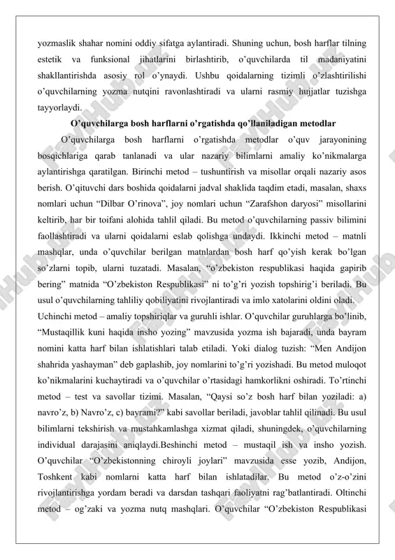 qlar, unda o’quvchilar berilgan matnlardan bosh harf qo’yish kerak bo’lgan so’zlarni topib, ularni tuzatadi. masalan, “o’zbekiston respublikasi haqida gapirib bering” matnida “o’zbekiston respublikasi” ni to’g’ri yozish topshirig’i beriladi. bu usul o’quvchilarning tahliliy qobiliyatini rivojlantiradi va imlo xatolarini oldini oladi. uchinchi metod – amaliy topshiriqlar va guruhli ishlar. o’quvchilar guruhlarga bo’linib, “mustaqillik kuni haqida insho yozing” mavzusida yozma ish bajaradi, unda bayram nomini katta harf bilan ishlatishlari talab etiladi. yoki dialog tuzish: “men andijon shahrida yashayman” deb gaplashib, joy nomlarini to’g’ri yozishadi. bu metod muloqot ko’nikmalarini kuchaytiradi va o’quvchilar o’rtasidagi hamkorlikni oshiradi. to’rtinchi metod – test va savollar tizimi. masalan, “qaysi so’z bosh harf bilan yoziladi: a) navro’z, b) navro’z, c) bayrami?” kabi savollar beriladi, javoblar tahlil qilinadi. bu usul bilimlarni tekshirish va mustahkamlashga xizmat qiladi, shuningdek, o’quvchilarning individual darajasini aniqlaydi.beshinchi metod – mustaqil ish va insho yozish. o’quvchilar “o’zbekistonning chiroyli joylari” mavzusida esse yozib, andijon, toshkent kabi nomlarni katta harf …