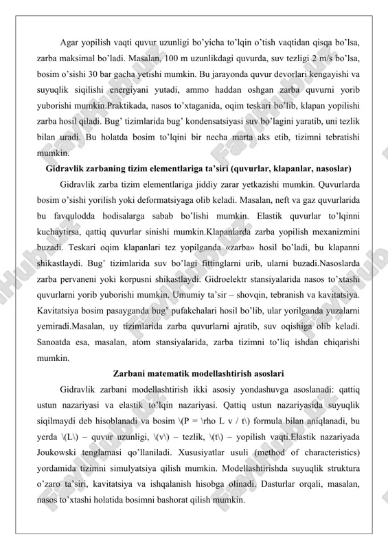 pervaneni yoki korpusni shikastlaydi. gidroelektr stansiyalarida nasos to’xtashi quvurlarni yorib yuborishi mumkin. umumiy ta’sir – shovqin, tebranish va kavitatsiya. kavitatsiya bosim pasayganda bug’ pufakchalari hosil bo’lib, ular yorilganda yuzalarni yemiradi.masalan, uy tizimlarida zarba quvurlarni ajratib, suv oqishiga olib keladi. sanoatda esa, masalan, atom stansiyalarida, zarba tizimni to’liq ishdan chiqarishi mumkin. zarbani matematik modellashtirish asoslari gidravlik zarbani modellashtirish ikki asosiy yondashuvga asoslanadi: qattiq ustun nazariyasi va elastik to’lqin nazariyasi. qattiq ustun nazariyasida suyuqlik siqilmaydi deb hisoblanadi va bosim \(p = \rho l v / t\) formula bilan aniqlanadi, bu yerda \(l\) – quvur uzunligi, \(v\) – tezlik, \(t\) – yopilish vaqti.elastik nazariyada joukowski tenglamasi qo’llaniladi. xususiyatlar usuli (method of characteristics) yordamida tizimni simulyatsiya qilish mumkin. modellashtirishda suyuqlik struktura o’zaro ta’siri, kavitatsiya va ishqalanish hisobga olinadi. dasturlar orqali, masalan, nasos to’xtashi holatida bosimni bashorat qilish mumkin. gidravlik zarbani susaytirish usullari mexanik usullar (quvur diametrini o’zgartirish, sekin yopiluvchi klapanlar) mexanik usullar zarba kuchini …