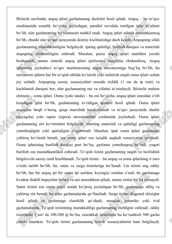 uhim element – osma iplari. osma (yoki tanda) – bu eni bo‘yicha, arqoq iplari orasidan o‘tib ketadigan iplar bo‘lib, gazlamaning to‘ridigan qismini hosil qiladi. osma iplari arqoqdan farqli o‘laroq, qisqa masofada harakatlanadi va to‘quv jarayonida shuttle (qayiqcha) yoki rapier (rapira) mexanizmlari yordamida joylashadi. osma iplari gazlamaning sirt ko‘rinishini belgilaydi: ularning materiali va qalinligi gazlamaning yumshoqligini yoki qattiqligini o‘zgartiradi. masalan, ipak osma iplari gazlamaga yaltiroq ko‘rinish beradi, jun osma iplari esa issiqlik saqlash xususiyatini qo‘shadi. osma iplarining burilish darajasi past bo‘lsa, gazlama yumshoqroq bo‘ladi, yuqori burilish esa mustahkamlikni oshiradi. to‘qish tizimi gazlamaning naqsh va tuzilishini belgilovchi asosiy omil hisoblanadi. to‘qish tizimi – bu arqoq va osma iplarining o‘zaro o‘tishi tartibi bo‘lib, lin, saten va sarga tizimlariga bo‘linadi. lin tizimi eng oddiy bo‘lib, har bir arqoq ipi bir osma ipi ustidan, keyingisi ostidan o‘tadi, bu gazlamaga kvadrat shaklli hujayralar beradi va uni mustahkam qiladi, ammo sirtini bir xil qilmaydi. saten tizimi esa …