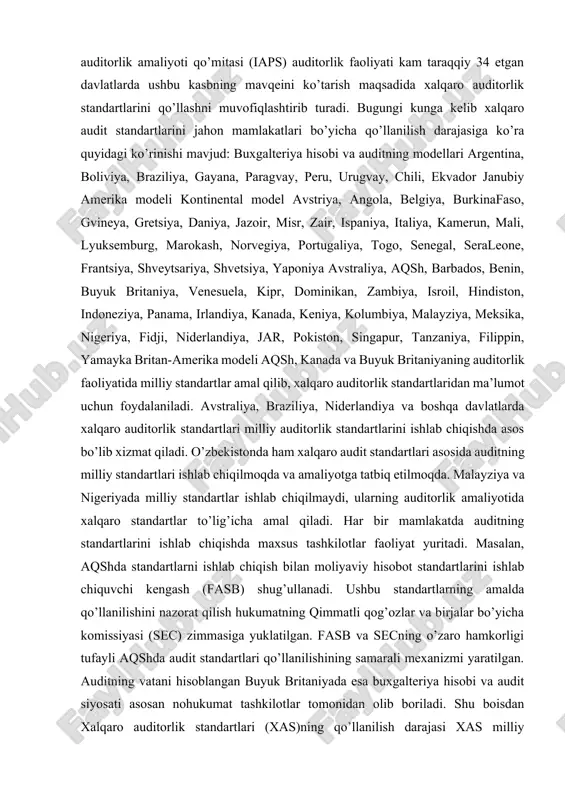 anligini aks ettiruvchi unifikatsiyalangan qoidalarni ishlab chiqish zarur. ma’lumki, xalqaro audit standartlari jahon mamlakatlarida turlicha qo’llaniladi. bunga asosiy sabab, ushbu mamlakatlarda buxgalteriya hisobi va auditning turlicha modellari amal qilishidadir. jahon mamlakatlarda buxgalteriya hisobi va audit tizimining turlicha yuritilishi hisob va audit sohasida standartlarni muvofiqlashtirish va tatbiq etishni taqozo etdi. xususan, bu tadbir bilan iaps shug’ullanadi. ifac huzuridagi xalqaro auditorlik amaliyoti qo’mitasi (iaps) auditorlik faoliyati kam taraqqiy 34 etgan davlatlarda ushbu kasbning mavqeini ko’tarish maqsadida xalqaro auditorlik standartlarini qo’llashni muvofiqlashtirib turadi. bugungi kunga kelib xalqaro audit standartlarini jahon mamlakatlari bo’yicha qo’llanilish darajasiga ko’ra quyidagi ko’rinishi mavjud: buxgalteriya hisobi va auditning modellari argentina, boliviya, braziliya, gayana, paragvay, peru, urugvay, chili, ekvador janubiy amerika modeli kontinental model avstriya, angola, belgiya, burkinafaso, gvineya, gretsiya, daniya, jazoir, misr, zair, ispaniya, italiya, kamerun, mali, lyuksemburg, marokash, norvegiya, portugaliya, togo, senegal, seraleone, frantsiya, shveytsariya, shvetsiya, yaponiya avstraliya, aqsh, barbados, benin, buyuk britaniya, venesuela, kipr, dominikan, zambiya, isroil, …