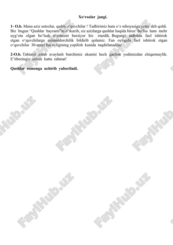 rvoqe, mamlakatimizda tabiatni muhofaza qilish uchun qonun qabul qilingan. o‘zbekiston respublikasi konstitutsiyasining ma’muriy javobgarlik to‘g‘risidagi 79-moddasida daraxtlar,butalar va nihollarni kesish va yo‘q qilish ta’qiqlanadi. 2- o.b. 81-modda. “qizil kitob”ga kiritilgan o‘simlik va hayvonlarni asrash har bir kishining burchidir. 1- o.b. ma’lumotlarimiz jiddiylashib ketdiya? sal bo‘lmasa yodimizdan ko‘tarilay debdi. bugun nafaqat xalqaro qushlar kuni, balki kulgu, hazil kuni hamdir. 2- o.b. bo‘lmasa, navbatni 9-“b” sinf oquvchilariga beramiz. ular bizga intermediya namoyish etishmoqchi. qani ko‘raylikchi. intermediya 1- o.b. qani, endi bizga kim qushlar ovozini o‘xshatib bera oladi? 2- o. b. marhamat, davraga. qushlar ovoziga taqlid. 1- o.b. “qushlar bayrami”ni xo‘rozlar jangisiz tasavvur etib bo‘lmaydi. 2- o.b. kimning xo‘rozi g‘olib kelishini birgalikda tomosha qilamiz. xo‘rozlar jangi. 1- o.b. mana aziz ustozlar, qadrli o‘quvchilar ! tadbirimiz ham o‘z nihoyasiga yetay deb qoldi. biz bugun “qushlar bayrami”ni o‘tkazib, siz azizlarga qushlar haqida biroz bo‘lsa ham mehr uyg‘ota olgan bo‘lsak o‘zimizni baxtiyor his etardik. bugungi tadbirda …