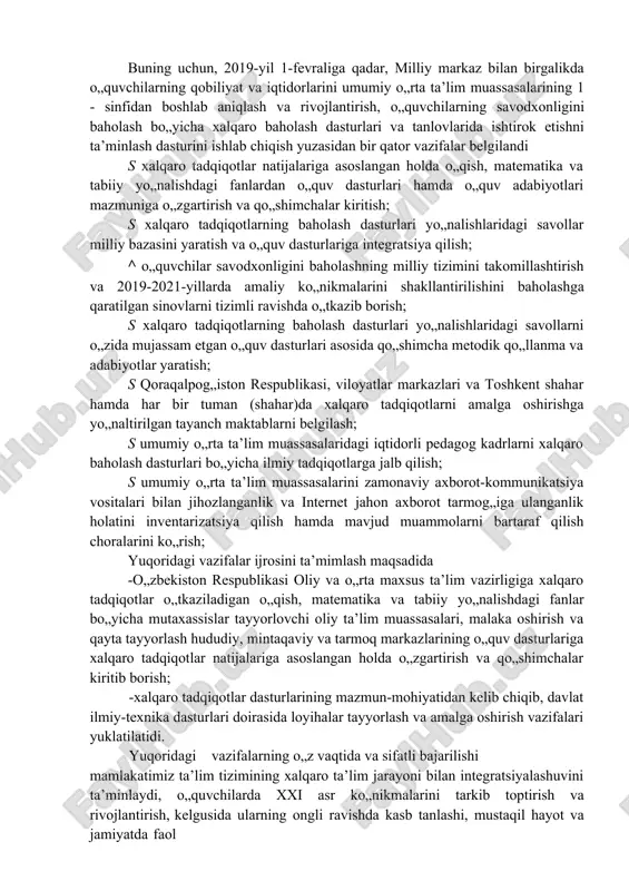 jalariga asoslangan holda o„qish, matematika va tabiiy yo„nalishdagi fanlardan o„quv dasturlari hamda o„quv adabiyotlari mazmuniga o„zgartirish va qo„shimchalar kiritish; s xalqaro tadqiqotlarning baholash dasturlari yo„nalishlaridagi savollar milliy bazasini yaratish va o„quv dasturlariga integratsiya qilish; ^ o„quvchilar savodxonligini baholashning milliy tizimini takomillashtirish va 2019-2021-yillarda amaliy ko„nikmalarini shakllantirilishini baholashga qaratilgan sinovlarni tizimli ravishda o„tkazib borish; s xalqaro tadqiqotlarning baholash dasturlari yo„nalishlaridagi savollarni o„zida mujassam etgan o„quv dasturlari asosida qo„shimcha metodik qo„llanma va adabiyotlar yaratish; s qoraqalpog„iston respublikasi, viloyatlar markazlari va toshkent shahar hamda har bir tuman (shahar)da xalqaro tadqiqotlarni amalga oshirishga yo„naltirilgan tayanch maktablarni belgilash; s umumiy o„rta ta’lim muassasalaridagi iqtidorli pedagog kadrlarni xalqaro baholash dasturlari bo„yicha ilmiy tadqiqotlarga jalb qilish; s umumiy o„rta ta’lim muassasalarini zamonaviy axborot-kommunikatsiya vositalari bilan jihozlanganlik va internet jahon axborot tarmog„iga ulanganlik holatini inventarizatsiya qilish hamda mavjud muammolarni bartaraf qilish choralarini ko„rish; yuqoridagi vazifalar ijrosini ta’mimlash maqsadida -o„zbekiston respublikasi oliy va o„rta maxsus ta’lim vazirligiga xalqaro tadqiqotlar …