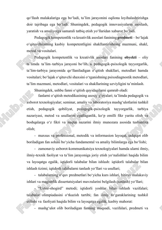 tatbiq etish yo‘llaridan xabaror bo‘ladi. pedagogik kompetentlik va kreativlik asoslari fanining predmeti – bo‘lajak o‘qituvchilarning kasbiy kompetentligini shakllantirishning mazmuni, shakl, metod va vositalari. pedagogik kompetentlik va kreativlik asoslari fanining obyekti – oliy ta’limda ta’lim–tarbiya jarayoni bo‘lib, u pedagogik-psixologik tayyorgarlik, ta’lim-tarbiya jarayonida qo‘llaniladigan o‘qitish shakllari, metodlari hamda vositalari; bo‘lajak o‘qituvchi shaxsini o‘rganishning psixodiagnostik metodlari, ta’lim mazmuni, metodlari, vositalari va shakllarining uzviyligini ta’minlash. shuningdek, ushbu fanni o‘qitish quyidagilarni qamrab oladi: · fanlarni o‘qitish metodikasining asosiy g‘oyalari; ta’limda pedagogik va axborot texnologiyalar; seminar, amaliy va laboratoriya mashg‘ulotlarini tashkil etish, pedagogik qobiliyat, pedagogik-psixologik tayyorgarlik, tarbiya nazariyasi, metod va usullarini egallaganlik, ko‘p omilli fikr yurita olish va boshqalarga o‘z fikri va nuqtai nazarini ilmiy munozara asosida tushuntira olish; · maxsus va professional, metodik va informasion layoqat, tadqiqot olib boriladigan fan sohasi bo‘yicha fundamental va amaliy bilimlarga ega bo‘lishi; · zamonaviy axborot-kommunikatsiya texnologiyalari hamda ularni ilmiy, ilmiy-texnik faoliyat va ta’lim jarayoniga joriy etish yo‘nalishlari haqida bilim …