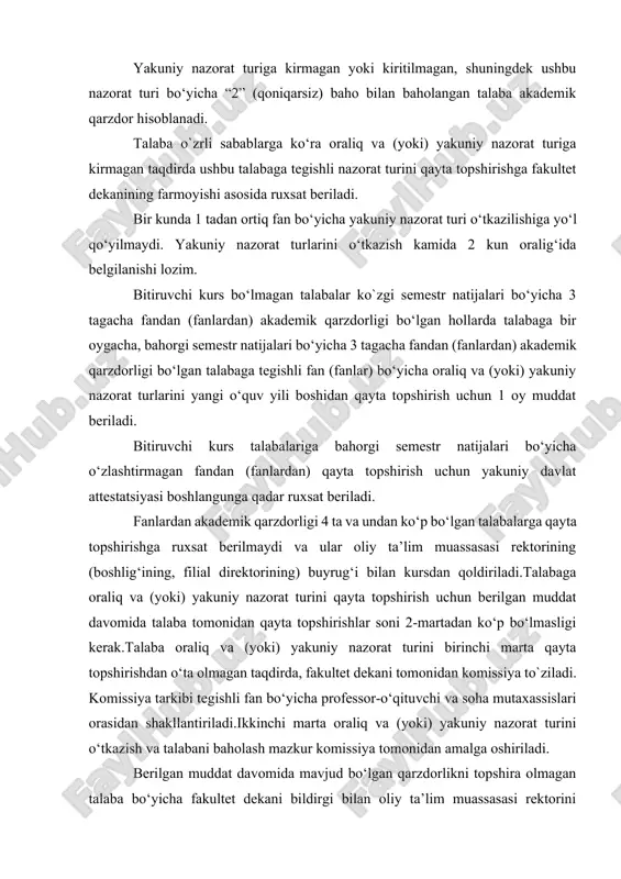 gan taqdirda ushbu talabaga tegishli nazorat turini qayta topshirishga fakultet dekanining farmoyishi asosida ruxsat beriladi. bir kunda 1 tadan ortiq fan bo‘yicha yakuniy nazorat turi o‘tkazilishiga yo‘l qo‘yilmaydi. yakuniy nazorat turlarini o‘tkazish kamida 2 kun oralig‘ida belgilanishi lozim. bitiruvchi kurs bo‘lmagan talabalar ko`zgi semestr natijalari bo‘yicha 3 tagacha fandan (fanlardan) akademik qarzdorligi bo‘lgan hollarda talabaga bir oygacha, bahorgi semestr natijalari bo‘yicha 3 tagacha fandan (fanlardan) akademik qarzdorligi bo‘lgan talabaga tegishli fan (fanlar) bo‘yicha oraliq va (yoki) yakuniy nazorat turlarini yangi o‘quv yili boshidan qayta topshirish uchun 1 oy muddat beriladi. bitiruvchi kurs talabalariga bahorgi semestr natijalari bo‘yicha o‘zlashtirmagan fandan (fanlardan) qayta topshirish uchun yakuniy davlat attestatsiyasi boshlangunga qadar ruxsat beriladi. fanlardan akademik qarzdorligi 4 ta va undan ko‘p bo‘lgan talabalarga qayta topshirishga ruxsat berilmaydi va ular oliy ta’lim muassasasi rektorining (boshlig‘ining, filial direktorining) buyrug‘i bilan kursdan qoldiriladi.talabaga oraliq va (yoki) yakuniy nazorat turini qayta topshirish uchun berilgan muddat davomida talaba …